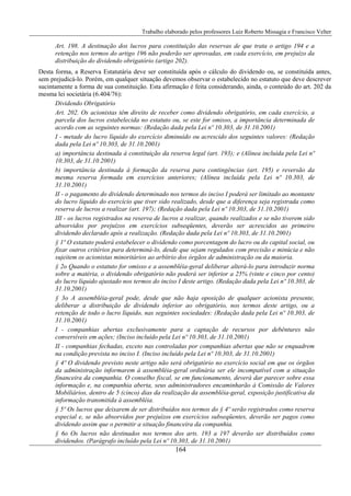 Trabalho elaborado pelos professores Luiz Roberto Missagia e Francisco Velter
164
Art. 198. A destinação dos lucros para constituição das reservas de que trata o artigo 194 e a
retenção nos termos do artigo 196 não poderão ser aprovadas, em cada exercício, em prejuízo da
distribuição do dividendo obrigatório (artigo 202).
Desta forma, a Reserva Estatutária deve ser constituída após o cálculo do dividendo ou, se constituída antes,
sem prejudicá-lo. Porém, em qualquer situação devemos observar o estabelecido no estatuto que deve descrever
sucintamente a forma de sua constituição. Esta afirmação é feita considerando, ainda, o conteúdo do art. 202 da
mesma lei societária (6.404/76):
Dividendo Obrigatório
Art. 202. Os acionistas têm direito de receber como dividendo obrigatório, em cada exercício, a
parcela dos lucros estabelecida no estatuto ou, se este for omisso, a importância determinada de
acordo com as seguintes normas: (Redação dada pela Lei nº 10.303, de 31.10.2001)
I - metade do lucro líquido do exercício diminuído ou acrescido dos seguintes valores: (Redação
dada pela Lei nº 10.303, de 31.10.2001)
a) importância destinada à constituição da reserva legal (art. 193); e (Alínea incluída pela Lei nº
10.303, de 31.10.2001)
b) importância destinada à formação da reserva para contingências (art. 195) e reversão da
mesma reserva formada em exercícios anteriores; (Alínea incluída pela Lei nº 10.303, de
31.10.2001)
II - o pagamento do dividendo determinado nos termos do inciso I poderá ser limitado ao montante
do lucro líquido do exercício que tiver sido realizado, desde que a diferença seja registrada como
reserva de lucros a realizar (art. 197); (Redação dada pela Lei nº 10.303, de 31.10.2001)
III - os lucros registrados na reserva de lucros a realizar, quando realizados e se não tiverem sido
absorvidos por prejuízos em exercícios subseqüentes, deverão ser acrescidos ao primeiro
dividendo declarado após a realização. (Redação dada pela Lei nº 10.303, de 31.10.2001)
§ 1º O estatuto poderá estabelecer o dividendo como porcentagem do lucro ou do capital social, ou
fixar outros critérios para determiná-lo, desde que sejam regulados com precisão e minúcia e não
sujeitem os acionistas minoritários ao arbítrio dos órgãos de administração ou da maioria.
§ 2o Quando o estatuto for omisso e a assembléia-geral deliberar alterá-lo para introduzir norma
sobre a matéria, o dividendo obrigatório não poderá ser inferior a 25% (vinte e cinco por cento)
do lucro líquido ajustado nos termos do inciso I deste artigo. (Redação dada pela Lei nº 10.303, de
31.10.2001)
§ 3o A assembléia-geral pode, desde que não haja oposição de qualquer acionista presente,
deliberar a distribuição de dividendo inferior ao obrigatório, nos termos deste artigo, ou a
retenção de todo o lucro líquido, nas seguintes sociedades: (Redação dada pela Lei nº 10.303, de
31.10.2001)
I - companhias abertas exclusivamente para a captação de recursos por debêntures não
conversíveis em ações; (Inciso incluído pela Lei nº 10.303, de 31.10.2001)
II - companhias fechadas, exceto nas controladas por companhias abertas que não se enquadrem
na condição prevista no inciso I. (Inciso incluído pela Lei nº 10.303, de 31.10.2001)
§ 4º O dividendo previsto neste artigo não será obrigatório no exercício social em que os órgãos
da administração informarem à assembléia-geral ordinária ser ele incompatível com a situação
financeira da companhia. O conselho fiscal, se em funcionamento, deverá dar parecer sobre essa
informação e, na companhia aberta, seus administradores encaminharão à Comissão de Valores
Mobiliários, dentro de 5 (cinco) dias da realização da assembléia-geral, exposição justificativa da
informação transmitida à assembléia.
§ 5º Os lucros que deixarem de ser distribuídos nos termos do § 4º serão registrados como reserva
especial e, se não absorvidos por prejuízos em exercícios subseqüentes, deverão ser pagos como
dividendo assim que o permitir a situação financeira da companhia.
§ 6o Os lucros não destinados nos termos dos arts. 193 a 197 deverão ser distribuídos como
dividendos. (Parágrafo incluído pela Lei nº 10.303, de 31.10.2001)
 
