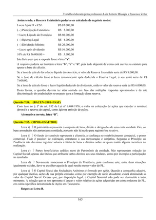 Trabalho elaborado pelos professores Luiz Roberto Missagia e Francisco Velter
165
Assim sendo, a Reserva Estatutária poderia ser calculada do seguinte modo:
Lucro Após IR e CSL R$ 85.000,00
( - ) Participação Estatutária R$ 5.000,00
= Lucro Líquido do Exercício R$ 80.000,00
( - ) Reserva Legal R$ 4.000,00
( - ) Dividendo Mínimo R$ 20.000,00
= Lucro após dividendo R$ 56.000,00
10% de R$ 56.000,00 = R$ 5.600,00
Isto faria com que a resposta fosse a letra ”a”.
A resposta poderia ser também a letra “b”, “c” e “d”, pois tudo depende de como está escrito no estatuto para
apurar a base de cálculo.
Se a base de cálculo for o lucro líquido do exercício, o valor da Reserva Estatutária seria de R$ 8.000,00.
Se a base de cálculo fosse o lucro remanescente após deduzida a Reserva Legal, o seu valor seria de R$
7.600,00.
Se a base de cálculo fosse o lucro líquido deduzido do dividendo, então o valor da reserva seria de R$ 6.000,00.
Desta forma, a questão deveria ter sido anulada em face das múltiplas respostas apresentadas e da não
discriminação do estabelecido no estatuto para a formação desta reserva.
Questão 7.54. (BACEN–2001–ESAF)
Com base no § 1º do art. 182 da Lei nº 6.404/1976, o valor na colocação de ações que exceder o nominal,
deverá ir a reserva de capital, como ágio na emissão de ações.
Alternativa correta, letra “B”.
Questão 7.55. (MPOG-ESAF/2001)
Letra a) ⎬ O patrimônio representa o conjunto de bens, direito e obrigações de uma certa entidade. Ora, os
bens arrendados não pertencem a entidade, portanto não há razão para registrá-los no ativo.
Letra b) ⎬ O fundo de comércio representa a clientela, a confiança no estabelecimento comercial, o ponto
comercial. Tudo é passível de valoração, entretanto a sua mensuração é subjetiva. Segundo o Princípio da
Prudência não devemos registrar valores a título de bens e direitos sobre os quais resida alguma incerteza na
realização.
Letra c) ⎬ Partes beneficiárias cedidas saem do Patrimônio da entidade. Não representam redução do
Capital Social, apenas são títulos que atribuem certos direitos aos seus titulares, como por exemplo a participação
no resultado.
Letra d) ⎬ Novamente invocamos o Princípio da Prudência, pois conforme este, entre duas situações
igualmente válidas, deve-se escolher aquela da qual resulta menor valor do PL.
Letra e) ⎬ O Capital Social das Sociedades Anônimas é formado por ações. Quando a companhia adquire,
por qualquer motivo, ações de sua própria emissão, como por exemplo de sócio dissidente, estará diminuindo o
valor do Capital Social. Ocorre que, por disposição legal, o Capital Nominal não pode ser diminuído a todo
momento. A solução que se nos apresenta é lançar o valor relativo às ações adquiridas em conta redutora do PL,
em conta específica denominada de Ações em Tesouraria.
Resposta: Letra B.
 