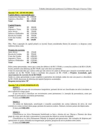 Trabalho elaborado pelos professores Luiz Roberto Missagia e Francisco Velter
167
Questão 7.58. (ICMS-MS-2001)
Capital alheio é representado por:
Empréstimos Bancários R$ 2.000,00
Impostos a Recolher R$ 120,00
Total R$ 2.120,00
Capital Próprio:
Capital R$ 800,00
Impostos e Taxas R$ (150,00)
Juros Ativos R$ 250,00
Salários e Ordenados R$ (320,00)
Receita de Vendas R$ 950,00
Custo das Vendas R$ (900,00)
Total R$ 630,00
Obs.: Para a apuração do capital próprio as receitas foram consideradas fatores de aumento e a despesas como
redutoras desta conta.
Prejuízo do exercício:
Juros Ativos R$ 250,00
Receita de Vendas R$ 950,00
Custo das Vendas R$ (900,00)
Impostos e Taxas R$ (150,00)
Salários e Ordenados R$ (320,00)
Total R$ (170,00)
Pelas contas apresentadas, temos que a soma dos débitos é de R$ 3.370,00, e a soma dos créditos é de R$ 4.120,00.
Existe, portanto uma diferença de R$ 750,00, cujo valor deve ser debitado.
Como no enunciado fala que a única conta que não está no rol, pode-se afirmar que o prejuízo acumulado antes do
resultado era de R$ 750,00. Como o resultado deu prejuízo de R$ 170,00, o Prejuízo Acumulado, após
encerramento do exercício foi de R$ 920,00.
Sendo as contas apresentadas as que compõem o patrimônio da entidade, então ela está com passivo a descoberto
de R$ 120,00, decorrente da diferença de capital d prejuízos acumulados.
Resposta correta letra “B”.
Questão 7.59. (CESPE/PERITO-PF-97)
ITEM
Aplicações em ouro são investimentos temporários, portanto devem ser classificados em ativo circulante ou
ativo realizável a longo prazo.
O que nos leva a classificar um investimento como permanente é a intenção de permanência, como por
exemplo as participações societárias permanentes.
O item está ERRADO.
ITEM
As contas de depreciação, amortização e exaustão acumuladas são contas redutoras de ativo, de sinal
contrário às contas normais deste grupo, portanto de natureza credora. Ademais, terrenos jamais são depreciados.
O item está ERRADO.
ITEM
Classificam-se no Ativo Permanente Imobilizado os bens e direitos de uso. Marcas e Patentes são desse
grupo de conta, pois são úteis e necessários à consecução dos objetivos sociais da entidade.
Classificam-se no Ativo Permanente Diferido as despesas pré-operacionais. São exemplos de despesas pré-
operacionais os gastos efetuados na reorganização, projetos, pesquisa de novos produtos entre outros.
O item está ERRADO.
 