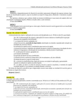 Trabalho elaborado pelos professores Luiz Roberto Missagia e Francisco Velter
168
ITEM
Debêntures, independentemente de cláusula de conversão, representam obrigação da empresa emitente, logo
devem ser classificadas no passivo, seja no circulante ou exigível a longo prazo, obedecido o vencimento ou prazo
de resgate.
Por oportuno, salienta-se que o prêmio obtido na emissão de debêntures é uma reserva de capital e deve ser
classificado no patrimônio líquido. (Prêmio é um plus sobre o valor nominal).
O item está CERTO.
ITEM
Toda obrigação (real ou provável) que se vence após o final do exercício social seguinte deve ser classificada
no passivo exigível a longo prazo.
O item está CERTO.
Questão 7.60. (ESAF-CVM/2001)
A demonstração das origens e aplicações de recursos está disciplinada no art. 188 da Lei das S/A, que dispõe:
Art. 188. A demonstração das origens e aplicações de recursos indicará as modificações na posição
financeira da companhia, discriminando:
I - as origens dos recursos, agrupadas em:
a) lucro do exercício, acrescido de depreciação, amortização ou exaustão e ajustado pela variação nos
resultados de exercícios futuros;
b) realização do capital social e contribuições para reservas de capital;
c) recursos de terceiros, originários do aumento do passivo exigível a longo prazo, da redução do ativo
realizável a longo prazo e da alienação de investimentos e direitos do ativo imobilizado.
II - as aplicações de recursos, agrupadas em:
a) dividendos distribuídos;
b) aquisição de direitos do ativo imobilizado;
c) aumento do ativo realizável a longo prazo, dos investimentos e do ativo diferido;
d) redução do passivo exigível a longo prazo.
III - o excesso ou insuficiência das origens de recursos em relação às aplicações, representando
aumento ou redução do capital circulante líquido;
IV - os saldos, no início e no fim do exercício, do ativo e passivo circulantes, o montante do capital
circulante líquido e o seu aumento ou redução durante o exercício.
Da leitura do dispositivo percebe-se que a depreciação consiste numa adição ao resultado do exercício para se
determinar as origens dos recursos.
Resposta: Letra C.
Questão 7.61
A questão versa sobre a DOAR.
A matriz legal que disciplinando o assunto é encontrada no art. 188 da Lei nº 6.404, de 30 de outubro de 1976, que
assim dispõe:
Art. 188. A demonstração das origens e aplicações de recursos indicará as modificações na posição
financeira da companhia, discriminando:
I - as origens dos recursos, agrupadas em:
a) lucro do exercício, acrescido de depreciação, amortização ou exaustão e ajustado pela variação nos
resultados de exercícios futuros;
b) realização do capital social e contribuições para reservas de capital;
c) recursos de terceiros, originários do aumento do passivo exigível a longo prazo, da redução do
ativo realizável a longo prazo e da alienação de investimentos e direitos do ativo imobilizado.
 