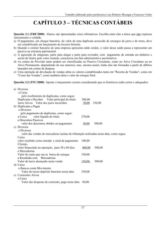 Trabalho elaborado pelos professores Luiz Roberto Missagia e Francisco Velter
17
CAPÍTULO 3 – TÉCNICAS CONTÁBEIS
Questão 3.1 (TRF/2000) Abaixo são apresentadas cinco afirmativas. Escolha entre elas a única que não expressa
inteiramente a verdade.
a) O pagamento, em cheque bancário, do valor de uma duplicata acrescido de encargos de juros e de mora, deve
ser contabilizado em lançamento de terceira fórmula.
b) Quando o extrato bancário de uma empresa apresenta saldo credor, o valor desse saldo passa a representar um
passivo na estrutura patrimonial.
c) A aquisição de máquinas, parte para alugar e parte para revender, com pagamento de entrada em dinheiro e
aceite de títulos pelo valor restante, caracteriza um fato administrativo permutativo.
d) As contas de Provisão tanto podem ser classificadas no Passivo Circulante, como no Ativo Circulante ou no
Ativo Permanente, dependendo de sua natureza, mas, mesmo assim, todas elas são formadas a partir de débitos
lançados em contas de despesa.
e) Uma operação de devolução de vendas afeta os valores contabilizados tanto em "Receita de Vendas", como em
"Custo das Vendas", como também afeta o valor do estoque final.
Questão 3.2 (TFC/2000) Aponte o lançamento correto considerando que os históricos estão certos e adequados:
a) Diversos
a Caixa
pelo recebimento de duplicatas, como segue:
Duplicatas a Receber Valor principal do título 300,00
Juros Ativos Valor dos juros incorridos 30,00 330,00
b) Duplicatas a Pagar
a Diversos
pelo pagamento de duplicatas, como segue:
a Caixa valor líquido do título 270,00
a Descontos Passivos
valor dos descontos obtidos no pagamento 30,00 300,00
c) Diversos
a Diversos
valor das vendas de mercadoras isentas de tributação realizadas nesta data, como segue:
Caixa
valor recebido como entrada e sinal de pagamento 100,00
Clientes
valor financiado na operação, para 30 e 60 dias 400,00 500,00
a Mercadorias
Valor de custo que ora se baixa do estoque 350,00
a Resultado com Mercadorias
Valor de lucro alcançado nesta venda 150,00 500,00
d) Caixa
a Bancos conta Movimento
Valor do nosso depósito bancário nesta data 250,00
e) Comissões Ativas
a Caixa
Valor das despesas de comissão, pago nesta data 60,00
 