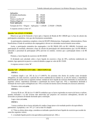 Trabalho elaborado pelos professores Luiz Roberto Missagia e Francisco Velter
172
Aplicações:
dividendos distribuídos R$ 350,00
Imóveis R$ 1.000,00
Títulos a receber LP R$ 200,00
Títulos a Pagar LP R$ 800,00
Total Aplicações R$ 2.350,00
Variação do CCL = Origens – Aplicações = 1.650,00 – 2.350,00 = (700,00)
A resposta correta é a letra “e”.
Questão 7.64. (ESAF–CVM/2001)
Observa-se que já foi fornecido o lucro após o Imposto de Renda de R$ 1.000,00 que é a base de cálculo das
participações estatutárias, visto que não há prejuízos acumulados.
As participações estatutárias compõem o time do DEAPF (Debenturistas, Empregados, Administradores, Partes
beneficiárias e Fundo de assistência dos empregados) e devem ser calculadas sucessivamente nessa ordem.
Assim, a participação estatutária dos empregados é de R$ 200,00 (20% de R$ 1.000,00). Excluindo essa
participação do resultado, obteremos a base de cálculo da participação dos administradores que é de R$ 800,00 e
aplicando o percentual de participação (20%) previsto no estatuto, veremos que a participação destes é de R$
160,00.
Portanto, o lucro líquido do exercício é de R$ 640,00.
O dividendo será calculado sobre o lucro líquido do exercício a base de 20%, conforme estabelecido no
estatuto, logo aparecerá no passivo a conta dividendos a pagar no valor de R$ 128,00.
A resposta correta é a letra “b”.
Questão 7.65 (PERITO CONTÁBIL – 2002/CESPE/Unb)
ITEM 1:
Conforme dispõe o art. 202 da Lei nº 6.404/76, Os acionistas têm direito de receber como dividendo
obrigatório, em cada exercício, a parcela dos lucros estabelecida no estatuto ou, se este for omisso, a importância
determinada de acordo com as seguintes normas: metade do lucro líquido do exercício diminuído ou acrescido dos
seguintes valores: importância destinada à constituição da reserva legal (art. 193); e importância destinada à
formação da reserva para contingências (art. 195) e reversão da mesma reserva formada em exercícios anteriores.
Portanto o item está certo.
ITEM 2:
O inciso III do art. 202 da Lei nº 6.404/76 estabelece que os lucros registrados na reserva de lucros a realizar,
quando realizados e se não tiverem sido absorvidos por prejuízos em exercícios subseqüentes, deverão ser
acrescidos ao primeiro dividendo declarado após a realização.
Logo o item está certo.
ITEM 3:
Lucros a realizar são os lucros advindos de vendas a longo prazo e do resultado positivo da equivalência
patrimonial. A propósito, o art. 197, § 1o
, da Lei das S/A dispõe:
§ 1º Para os efeitos deste artigo, considera-se realizada a parcela do lucro líquido do exercício que exceder da
soma dos seguintes valores:
I - o resultado líquido positivo da equivalência patrimonial (art. 248); e
 
