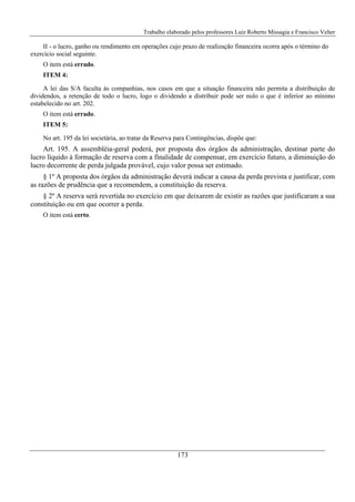 Trabalho elaborado pelos professores Luiz Roberto Missagia e Francisco Velter
173
II - o lucro, ganho ou rendimento em operações cujo prazo de realização financeira ocorra após o término do
exercício social seguinte.
O item está errado.
ITEM 4:
A lei das S/A faculta às companhias, nos casos em que a situação financeira não permita a distribuição de
dividendos, a retenção de todo o lucro, logo o dividendo a distribuir pode ser nulo o que é inferior ao mínimo
estabelecido no art. 202.
O item está errado.
ITEM 5:
No art. 195 da lei societária, ao tratar da Reserva para Contingências, dispõe que:
Art. 195. A assembléia-geral poderá, por proposta dos órgãos da administração, destinar parte do
lucro líquido à formação de reserva com a finalidade de compensar, em exercício futuro, a diminuição do
lucro decorrente de perda julgada provável, cujo valor possa ser estimado.
§ 1º A proposta dos órgãos da administração deverá indicar a causa da perda prevista e justificar, com
as razões de prudência que a recomendem, a constituição da reserva.
§ 2º A reserva será revertida no exercício em que deixarem de existir as razões que justificaram a sua
constituição ou em que ocorrer a perda.
O item está certo.
 