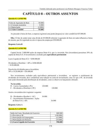 Trabalho elaborado pelos professores Luiz Roberto Missagia e Francisco Velter
174
CAPÍTULO 8 – OUTROS ASSUNTOS
Questão 8.1 (AFRF/98)
Valor de Aquisição do Bem 50.000
(+) Correção monetária 8.000
(-) Depreciação (3.000)
(=) Valor Contábil 55.000
Ao proceder à baixa do bem, a empresa registrará uma perda (despesa) no valor contábil de $55.000,00.
Obs.: O fato de ainda restar uma dívida de $5.000,00 referente à aquisição do bem em nada influencia a baixa
do mesmo, que foi registrado no ativo à época da compra por $50.000,00.
Resposta: Letra B
Questão 8.2 (AFRF/98)
Capital Social: 2.000.000 ações da empresa Dona S/A, que é a investida. Nós (investidora) possuímos 30% do
capital de Dona S/A. O investimento é avaliado pela equivalência patrimonial.
Lucro Líquido de Dona S/A = $300.000,00
Dividendos a Distribuir = 40% x $300.000,00
= $120.000,00.
Parcela dos dividendos para a investidora:
30% x $120.000,00 = $36.000,00
Nos investimentos avaliados pela equivalência patrimonial a investidora, ao registrar o recebimento de
dividendos da investida, deve contabilizar uma redução na conta do investimento, uma vez que o PL da investida
está sendo diminuído pela distribuição de dividendos, como se observa no lançamento efetuado:
Na investida:
D – Lucros Acumulados (-PL) 120.000
C – Dividendos a Distribuir (+PC) 120.000
Assim a investidora deve registrar o seguinte:
D – Dividendos a Receber (+ AC) 36.000
C – Investimentos Permanentes / Ações
de Dona S/A (- AP) 36.000
Resposta: Letra A
Questão 8.3 (AFRF/98)
Saldo da Conta Resultado do Exercício 800.000
(-) Provisão p/ IR (180.000)
(-) Participação de Empregados (12.000)
(-) Participação de Diretores (10.000)
(=) Lucro Líquido do Exercício 598.000
 