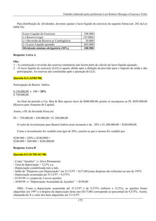 Trabalho elaborado pelos professores Luiz Roberto Missagia e Francisco Velter
175
Para distribuição de dividendos, devemos ajustar o lucro líquido do exercício da seguinte forma (art. 202 da Lei
6404/76):
Lucro Líquido do Exercício 598.000
(-) Reserva Legal (25.000)
(+) Reversão de Reserva p/ Contingência 30.000
(=) Lucro Líquido ajustado 603.000
Dividendo mínimo obrigatório (30%) 180.900
Resposta: Letra A
Obs.:
1 – A constituição e reversão das reservas estatutárias não fazem parte do cálculo do lucro líquido ajustado;
2 – O lucro líquido do exercício (LLE) é aquele obtido após a dedução da provisão para o imposto de renda e das
participações. As reservas são constituídas após a apuração do LLE.
Questão 8.4 (AFRF/98)
Participação de Beatriz Itabira:
$ 150.000,00 x 100 = 20%
$ 750.000,00
Ao final do período a Cia. Bira & Bira apurou lucro de $600.000,00, porém só incorporou ao PL $450.000,00
(Reserva para Aumento de Capital).
Assim, o PL da Investida ficou em:
PL= 750.000,00 + 450.000,00= $1.200.000,00
O valor do investimento para Beatriz Itabira neste momento é de: 20% x $1.200.000,00 = $240.000,00.
Como o investimento foi vendido com ágio de 20%, conclui-se que o mesmo foi vendido por:
$240.000 + [20% x $240.000] =
$240.000 + $48.000 = $288.000,00
Resposta: Letra D
Questão 8.5 (ICMS-SC/98)
- Conta “Ajustões” ⇒ Ativo Permanente
- Taxa de depreciação = 12,5% a.a.
- Depreciação contabilizada mês a mês
- Saldo de “Despesas com Depreciação” em 31/12/97 = $117,00 (estas despesas são referentes ao ano de 1997)
- Depreciação acumulada até 31/12/97 = 9,375%
- 01/03/98 ⇒ compra de 3 novos ajustões
- 30/04/98 ⇒ “Depreciação Acumulada de Ajustões” = $199,00
OBS.: Como a depreciação acumulada até 31/12/97 é de 9,375% (inferior a 12,5%), os ajustões foram
adquiridos em 1997 e a despesa de depreciação deste ano ($117,00) corresponde ao percentual de 9,375%. Assim,
chamando de X o valor dos bens adquiridos até 31/12/97:
 