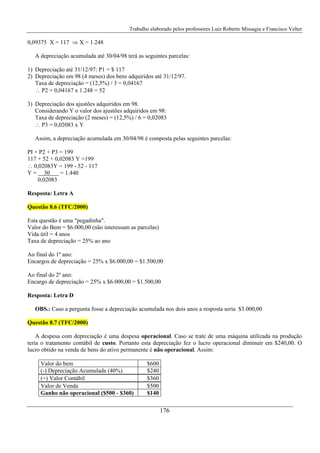 Trabalho elaborado pelos professores Luiz Roberto Missagia e Francisco Velter
176
0,09375 X = 117 ⇒ X = 1.248
A depreciação acumulada até 30/04/98 terá as seguintes parcelas:
1) Depreciação até 31/12/97: P1 = $ 117
2) Depreciação em 98 (4 meses) dos bens adquiridos até 31/12/97.
Taxa de depreciação = (12,5%) / 3 = 0,04167
∴ P2 = 0,04167 x 1.248 = 52
3) Depreciação dos ajustões adquiridos em 98.
Considerando Y o valor dos ajustões adquiridos em 98:
Taxa de depreciação (2 meses) = (12,5%) / 6 = 0,02083
∴ P3 = 0,02083 x Y
Assim, a depreciação acumulada em 30/04/98 é composta pelas seguintes parcelas:
PI + P2 + P3 = 199
117 + 52 + 0,02083 Y =199
∴ 0,02083Y = 199 - 52 - 117
Y = 30 = 1.440
0,02083
Resposta: Letra A
Questão 8.6 (TFC/2000)
Esta questão é uma "pegadinha".
Valor do Bem = $6.000,00 (não interessam as parcelas)
Vida útil = 4 anos
Taxa de depreciação = 25% ao ano
Ao final do 1º ano:
Encargos de depreciação = 25% x $6.000,00 = $1.500,00
Ao final do 2º ano:
Encargo de depreciação = 25% x $6.000,00 = $1.500,00
Resposta: Letra D
OBS.: Caso a pergunta fosse a depreciação acumulada nos dois anos a resposta seria $3.000,00
Questão 8.7 (TFC/2000)
A despesa com depreciação é uma despesa operacional. Caso se trate de uma máquina utilizada na produção
teria o tratamento contábil de custo. Portanto esta depreciação fez o lucro operacional diminuir em $240,00. O
lucro obtido na venda de bens do ativo permanente é não operacional. Assim:
Valor do bem $600
(-) Depreciação Acumulada (40%) $240
(=) Valor Contábil $360
Valor de Venda $500
Ganho não operacional ($500 - $360) $140
 