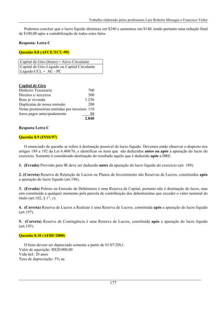 Trabalho elaborado pelos professores Luiz Roberto Missagia e Francisco Velter
177
Podemos concluir que o lucro líquido diminuiu em $240 e aumentou em $140, tendo portanto uma redução final
de $100,00 após a contabilização de todos estes fatos.
Resposta: Letra C
Questão 8.8 (AFCE/TCU-99)
Capital de Giro (bruto) = Ativo Circulante
Capital de Giro Liquido ou Capital Circulante
Líquido CCL = AC - PC
Capital de Giro
Dinheiro Tesouraria 700
Direitos s/ terceiros 500
Bens p/ revenda 1.250
Duplicatas de nossa emissão 200
Notas promissórias emitidas por terceiros 110
Juros pagos antecipadamente 80
2.840
Resposta Letra C
Questão 8.9 (INSS/97)
O enunciado da questão se refere à destinação possível do lucro líquido. Devemos então observar o disposto nos
artigos 189 a 192 da Lei 6.404/76, e identificar os itens que são deduzidos antes ou após a apuração do lucro do
exercício. Somente é considerado destinação do resultado aquilo que é deduzido após a DRE.
1. (Errada) Provisão para IR deve ser deduzido antes da apuração do lucro líquido do exercício (art. 189).
2. (Correta) Reserva de Retenção de Lucros ou Planos de Investimento são Reservas de Lucros, constituídas após
a apuração do lucro líquido (art.196).
3. (Errada) Prêmio na Emissão de Debêntures é uma Reserva de Capital, portanto não é destinação do lucro, mas
sim constituída a qualquer momento pela parcela de contribuição dos debenturistas que exceder o valor nominal do
título (art.182, § 1°, c).
4. (Correta) Reserva de Lucros a Realizar é uma Reserva de Lucros, constituída após a apuração do lucro líquido
(art.197).
5. (Correta) Reserva de Contingência é uma Reserva de Lucros, constituída após a apuração do lucro líquido
(art.195).
Questão 8.10 (AFRF/2000)
O bens devem ser depreciado somente a partir de 01/07/20x1.
Valor de aquisição: R$20.000,00
Vida útil: 20 anos
Taxa de depreciação: 5% aa
 