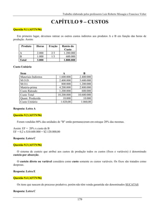 Trabalho elaborado pelos professores Luiz Roberto Missagia e Francisco Velter
179
CAPÍTULO 9 – CUSTOS
Questão 9.1 (AFTN/96)
Em primeiro lugar, devemos ratrear os outros custos indiretos aos produtos A e B em função das horas de
produção. Assim:
Produto Horas Fração Rateio do
Custo
A 2.000 2/3 1.200.000
B 1.000 1/3 600.000
Total 3.000 1.800.000
Custo Unitário
Item A B
Materiais Indiretos 1.600.000 2.400.000
M.O.D. 2.400.000 3.600.000
M.O.I. 800.000 1.200.000
Matéria-prima 4.200.000 2.800.000
Custo Rateado 1.200.000 600.000
Custo Total 10.200.000 10.600.000
Quant. Produzida 10.000 10.000
Custo Unitário 1.020,00 1.060,00
Resposta: Letra A
Questão 9.2 (AFTN/96)
Foram vendidas 80% das unidades de "B" então permaneceram em estoque 20% das mesmas.
Assim: EF = 20% x custo de B
EF = 0,2 x $10.600.000 = $2.120.000,00
Resposta: Letra C
Questão 9.3 (AFTN/96)
O sistema de custeio que atribui aos custos de produção todos os custos (fixos e variáveis) é denominado
custeio por absorção.
O custeio direto ou variável considera como custo somente os custos variáveis. Os fixos são tratados como
despesas.
Resposta: Letra E
Questão 9.4 (AFTN/96)
Os itens que nascem do processo produtivo, porém não têm venda garantida são denominados SUCATAS
Resposta: Letra C
 