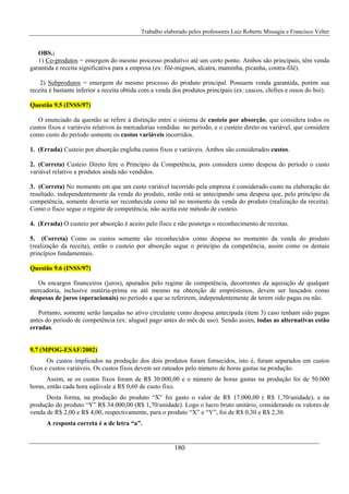 Trabalho elaborado pelos professores Luiz Roberto Missagia e Francisco Velter
180
OBS.:
1) Co-produtos = emergem do mesmo processo produtivo até um certo ponto. Ambos são principais, têm venda
garantida e receita significativa para a empresa (ex: filé-mignon, alcatra, maminha, picanha, contra-filé).
2) Subprodutos = emergem do mesmo processo do produto principal. Possuem venda garantida, porém sua
receita é bastante inferior a receita obtida com a venda dos produtos principais (ex: cascos, chifres e ossos do boi).
Questão 9.5 (INSS/97)
O enunciado da questão se refere à distinção entre o sistema de custeio por absorção, que considera todos os
custos fixos e variáveis relativos às mercadorias vendidas no período, e o custeio direto ou variável, que considera
como custo do período somente os custos variáveis incorridos.
1. (Errada) Custeio por absorção engloba custos fixos e variáveis. Ambos são considerados custos.
2. (Correta) Custeio Direto fere o Princípio da Competência, pois considera como despesa do período o custo
variável relativo a produtos ainda não vendidos.
3. (Correta) No momento em que um custo variável incorrido pela empresa é considerado custo na elaboração do
resultado, independentemente da venda do produto, então está se antecipando uma despesa que, pelo princípio da
competência, somente deveria ser reconhecida como tal no momento da venda do produto (realização da receita).
Como o fisco segue o regime de competência, não aceita este método de custeio.
4. (Errada) O custeio por absorção é aceito pelo fisco e não posterga o reconhecimento de receitas.
5. (Correta) Como os custos somente são reconhecidos como despesa no momento da venda do produto
(realização da receita), então o custeio por absorção segue o princípio da competência, assim como os demais
princípios fundamentais.
Questão 9.6 (INSS/97)
Os encargos financeiros (juros), apurados pelo regime de competência, decorrentes da aquisição de qualquer
mercadoria, inclusive matéria-prima ou até mesmo na obtenção de empréstimos, devem ser lançados como
despesas de juros (operacionais) no período a que se referirem, independentemente de terem sido pagas ou não.
Portanto, somente serão lançadas no ativo circulante como despesa antecipada (item 3) caso tenham sido pagas
antes do período de competência (ex: aluguel pago antes do mês de uso). Sendo assim, todas as alternativas estão
erradas.
9.7 (MPOG-ESAF/2002)
Os custos implicados na produção dos dois produtos foram fornecidos, isto é, foram separados em custos
fixos e custos variáveis. Os custos fixos devem ser rateados pelo número de horas gastas na produção.
Assim, se os custos fixos foram de R$ 30.000,00 e o número de horas gastas na produção foi de 50.000
horas, então cada hora eqüivale a R$ 0,60 de custo fixo.
Desta forma, na produção do produto “X” foi gasto o valor de R$ 17.000,00 ( R$ 1,70/unidade), e na
produção do produto “Y” R$ 34.000,00 (R$ 1,70/unidade). Logo o lucro bruto unitário, considerando os valores de
venda de R$ 2,00 e R$ 4,00, respectivamente, para o produto “X” e “Y”, foi de R$ 0,30 e R$ 2,30.
A resposta correta é a de letra “a”.
 