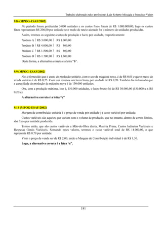 Trabalho elaborado pelos professores Luiz Roberto Missagia e Francisco Velter
181
9.8- (MPOG-ESAF/2002)
No período foram produzidas 5.000 unidades e os custos fixos foram de R$ 1.000.000,00, logo os custos
fixos representam R$ 200,00 por unidade se o modo de rateio adotado for o número de unidades produzidas.
Assim, teremos os seguintes custos de produção e lucro por unidade, respectivamente:
Produto A ⎬ R$ 3.000,00 ⎬ R$ 1.000,00
Produto B ⎬ R$ 4.000,00 ⎬ R$ 800,00
Produto C ⎬ R$ 1.500,00 ⎬ R$ 800,00
Produto D ⎬ R$ 1.700,00 ⎬ R$ 1.600,00
Desta forma, a alternativa correta é a letra “b”.
9.9 (MPOG-ESAF/2002)
Nos é fornecido que o custo de produção unitário, com o uso da máquina nova, é de R$ 0,05 e que o preço de
venda unitário é de R$ 0,25. Com isto teremos um lucro bruto por unidade de R$ 0,20. Também foi informado que
a capacidade de produção da máquina nova é de 150.000 unidades.
Ora, com a produção máxima, isto é, 150.000 unidades, o lucro bruto foi de R$ 30.000,00 (150.000 u x R$
0,20/u).
A alternativa correta é a letra “c”
9.10 (MPOG-ESAF/2002)
Margem de contribuição unitária é o preço de venda por unidade (-) custo variável por unidade.
Custos variáveis são aqueles que variam com o volume de produção, que no entanto, dentro de certos limites,
são fixos por unidade produzida.
Temos então, que são custos variáveis a Mão-de-Obra direta, Matéria Prima, Custos Indiretos Variáveis e
Despesas Gerais Variáveis. Somando esses valores, teremos o custo variável total de R$ 14.000,00, o que
representa R$ 0,70 por unidade.
Visto o preço de venda ser de R$ 2,00, então a Margem de Contribuição individual é de R$ 1,30.
Logo, a alternativa correta é a letra “e”.
 