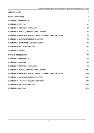 Trabalho elaborado pelos professores Luiz Roberto Missagia e Francisco Velter
2
APRESENTAÇÃO 3
PARTE I QUESTÕES 4
CAPÍTULO 1 – INTRODUÇÃO 5
CAPÍTULO 2 - CONTAS 11
CAPÍTULO 3 – TÉCNICAS CONTÁBEIS 17
CAPÍTULO 4 – OPERAÇÕES COM MERCADORIAS 22
CAPÍTULO 5 - TRIBUTOS, DESCONTOS, DEVOLUÇÕES e ABATIMENTOS 28
CAPÍTULO 6 – CONTAS ESPECIAIS E AJUSTES 32
CAPÍTULO 7 – DEMONSTRAÇÕES CONTÁBEIS 44
CAPÍTULO 8 – OUTROS ASSUNTOS 67
CAPITULO 9 - CUSTOS 71
PARTE II RESOLUÇÕES 74
CAPÍTULO 1 – INTRODUÇÃO 75
CAPÍTULO 2 – CONTAS 83
CAPÍTULO 3 – TÉCNICAS CONTÁBEIS 92
CAPÍTULO 4 – OPERAÇÕES COM MERCADORIAS 101
CAPÍTULO 5 - TRIBUTOS, DESCONTOS, DEVOLUÇÕES e ABATIMENTOS 110
CAPITULO 6 – CONTAS ESPECIAIS E AJUSTES 117
CAPÍTULO 7 – DEMONSTRAÇÕES CONTÁBEIS 133
CAPÍTULO 8 – OUTROS ASSUNTOS 174
CAPÍTULO 9 – CUSTOS 179
 