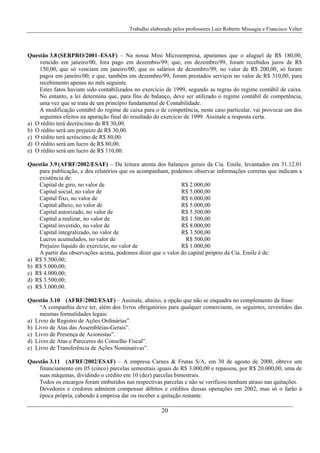 Trabalho elaborado pelos professores Luiz Roberto Missagia e Francisco Velter
20
Questão 3.8 (SERPRO/2001–ESAF) – Na nossa Mini Microempresa, apuramos que o aluguel de R$ 180,00,
vencido em janeiro/00, fora pago em dezembro/99; que, em dezembro/99, foram recebidos juros de R$
150,00, que só venciam em janeiro/00; que os salários de dezembro/99, no valor de R$ 200,00, só foram
pagos em janeiro/00; e que, também em dezembro/99, foram prestados serviços no valor de R$ 310,00, para
recebimento apenas no mês seguinte.
Estes fatos haviam sido contabilizados no exercício de 1999, segundo as regras do regime contábil de caixa.
No entanto, a lei determina que, para fins de balanço, deve ser utilizado o regime contábil de competência,
uma vez que se trata de um princípio fundamental de Contabilidade.
A modificação contábil do regime de caixa para o de competência, neste caso particular, vai provocar um dos
seguintes efeitos na apuração final do resultado do exercício de 1999. Assinale a resposta certa.
a) O rédito terá decréscimo de R$ 30,00.
b) O rédito será um prejuízo de R$ 30,00.
c) O rédito terá acréscimo de R$ 80,00.
d) O rédito será um lucro de R$ 80,00.
e) O rédito será um lucro de R$ 110,00.
Questão 3.9 (AFRF/2002/ESAF) – Da leitura atenta dos balanços gerais da Cia. Emile, levantados em 31.12.01
para publicação, e dos relatórios que os acompanham, podemos observar informações corretas que indicam a
existência de:
Capital de giro, no valor de R$ 2.000,00
Capital social, no valor de R$ 5.000,00
Capital fixo, no valor de R$ 6.000,00
Capital alheio, no valor de R$ 5.000,00
Capital autorizado, no valor de R$ 5.500,00
Capital a realizar, no valor de R$ 1.500,00
Capital investido, no valor de R$ 8.000,00
Capital integralizado, no valor de R$ 3.500,00
Lucros acumulados, no valor de R$ 500,00
Prejuízo líquido do exercício, no valor de R$ 1.000,00
A partir das observações acima, podemos dizer que o valor do capital próprio da Cia. Emile é de:
a) R$ 5.500,00;
b) R$ 5.000,00;
c) R$ 4.000,00;
d) R$ 3.500,00;
e) R$ 3.000,00.
Questão 3.10 (AFRF/2002/ESAF) – Assinale, abaixo, a opção que não se enquadra no complemento da frase:
“A companhia deve ter, além dos livros obrigatórios para qualquer comerciante, os seguintes, revestidos das
mesmas formalidades legais:
a) Livro de Registro de Ações Ordinárias”.
b) Livro de Atas das Assembléias-Gerais”.
c) Livro de Presença de Acionistas”.
d) Livro de Atas e Pareceres do Conselho Fiscal”.
e) Livro de Transferência de Ações Nominativas”.
Questão 3.11 (AFRF/2002/ESAF) – A empresa Carnes & Frutas S/A, em 30 de agosto de 2000, obteve um
financiamento em 05 (cinco) parcelas semestrais iguais de R$ 3.000,00 e repassou, por R$ 20.000,00, uma de
suas máquinas, dividindo o crédito em 10 (dez) parcelas bimestrais.
Todos os encargos foram embutidos nas respectivas parcelas e não se verificou nenhum atraso nas quitações.
Devedores e credores admitem compensar débitos e créditos dessas operações em 2002, mas só o farão à
época própria, cabendo à empresa dar ou receber a quitação restante.
 