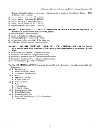 Trabalho elaborado pelos professores Luiz Roberto Missagia e Francisco Velter
21
Em decorrência desses fatos, se observarmos o balanço de fim de exercício, elaborado com data de 31.12.00,
certamente vamos encontrar:
a) valores a receber a curto prazo, R$ 16.000,00;
b) valores a receber a longo prazo, R$ 4.000,00;
c) valores a pagar a curto prazo, R$ 7.000,00;
d) valores a pagar a longo prazo, R$ 13.000,00;
e) saldo a compensar a longo prazo, R$ 2.000,00;
Questão 3.12 (TRF/2002/ESAF) – Entre as formalidades extrínsecas e intrínsecas dos Livros de
Escrituração, destacamos as abaixo indicadas, exceto:
a) termos de abertura e de encerramento;
b) registro na Junta Comercial (autenticação);
c) numeração tipográfica e seqüencial das folhas;
d) escrituração em ordem cronológica de dia, mês e ano;
e) existência de emendas, rasuras e espaço em branco.
Questão 3.13 (AGENTE TRIBUTÀRIO ESTADUAL – ATE – MS-ESAF-2001) – O fato contábil
decorrente da quitação ou liquidação de um crédito de curto prazo causa no patrimônio o seguinte
efeito:
a) diminuição do ativo disponível e do passivo circulante;
b) aumento do ativo disponível e do passivo circulante;
c) diminuição e aumento no passivo circulante, simultaneamente;
d) diminuição e aumento no ativo circulante, simultaneamente;
e) não haverá alterações, pois o fato é permutativo.
Questão 3.14 (MPOG-ESAF/2001) Caracteriza fato contábil misto diminutivo a operação representada pelo
lançamento
a) D
C
C
Fornecedores
Banco - Conta Movimento
Abatimentos sobre Compras
b) D
C
C
Caixa
Duplicatas a Receber
Receitas Financeiras
c) D
C
C
C
Veículos - novos
Caixa
Títulos a Pagar
Veículos - antigos
d) D
C
Empréstimos de Sócios
Capital a Integralizar
e) D
D
C
Empréstimos Bancários
Encargos Financeiros sobre Dívidas Repactuadas
Títulos a Pagar
 