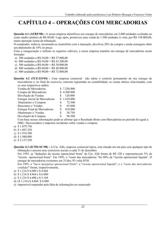 Trabalho elaborado pelos professores Luiz Roberto Missagia e Francisco Velter
22
CAPÍTULO 4 – OPERAÇÕES COM MERCADORIAS
Questão 4.1 (AFRF/98) - A nossa empresa identificou seu estoque de mercadorias em 2.000 unidades avaliadas ao
custo médio unitário de R$ 60,00. Logo após, promoveu uma venda de 1.500 unidades à vista, por R$ 150.000,00,
numa operação isenta de tributação.
O comprador, todavia, mostrando-se insatisfeito com a transação, devolveu 20% da compra e ainda conseguiu obter
um abatimento de 10% no preço.
Feita a renegociação e refeitos os registros cabíveis, a nossa empresa mantém um estoque de mercadorias assim
formado:
a) 500 unidades a R$ 54,00 = R$ 27.000,00
b) 800 unidades a R$ 54,00 = R$ 43.200,00
c) 500 unidades a R$ 60,00 = R$ 30.000,00
d) 800 unidades a R$ 60,00 = R$ 48.000,00
e) 800 unidades a R$ 90,00 = R$ 72.000,00
Questão 4.2 (TCE-ES/94) - Uma empresa comercial não adota o controle permanente de seu estoque de
mercadorias e, no final do exercício, estavam registradas na contabilidade, as contas abaixo relacionadas, com
os seus respectivos saldos:
Vendas de Mercadorias $ 7.250.000
Compra de Mercadorias $ 4.500.000
Devolução de Vendas $ 120.000
Estoque inicial de Mercadorias $ 1.620.000
Abatimento s/ Compras $ 72.500
Descontos s/ Vendas $ 65.000
Estoque Final de Mercadorias $ 810.000
Abatimento s/ Vendas $ 38.750
Devolução de Compras $ 98.500
Com base nessas informações pode-se afirmar que o Resultado Bruto com Mercadorias no período foi igual a:
OBS.: Desconsidere o impostos incidentes sobre vendas e compras.
a) $ 1.879.750
b) $ 1.887.250
c) $ 1.918.500
d) $ 1.940.000
e) $ 2.127.250
Questão 4.3 (ICMS-SC/98) - A Cia. Alfa, empresa comercial típica, está situada em um país sem qualquer tipo de
tributação e encerra seus exercícios sociais a cada 31 de dezembro.
Em 1993, as "deduções da receita operacional bruta" da Cia. Alfa foram de R$ 320 e representavam 5% da
"receita operacional bruta". Em 1993, o "custo das mercadorias "foi 80% da "receita operacional líquida". O
estoque de mercadorias existentes em 31/dez./93 valia $530.
Em 1993, o "lucro (prejuízo) operacional bruto", a "receita operacional líquida", e o "custo das mercadorias
vendidas" foram, respectivamente,
a) $ 1.216 $ 6.080 e $ 4.864
b) $ 1.216 $ 4.864 e $ 6.080
c) $ 1.216 $ 6.400 e $ 5.184
d) ($ 1.216) $ 4.864 $ 6.080
e) impossível responder pela falta de informações no enunciado
 