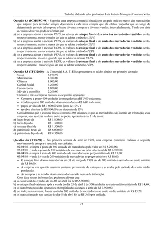 Trabalho elaborado pelos professores Luiz Roberto Missagia e Francisco Velter
23
Questão 4.4 (ICMS/SC-98) - Suponha uma empresa comercial situada em um país onde os preços das mercadorias
que adquire para revender sempre decrescem a cada nova compra que ela efetua. Suponha que ao longo de
determinado período tal empresa efetuou diversas compras e diversas vendas, intercaladamente. Tendo em vista
o cenário descrito, pode-se afirmar que
a) se a empresa adotar o método PEPS, os valores do estoque final e do custo das mercadorias vendidas serão,
respectivamente, menor e maior do que se adotar o método UEPS.
b) se a empresa adotar o método PEPS, os valores do estoque final e do custo das mercadorias vendidas serão,
respectivamente, maior e menor do que se adotar o método UEPS.
c) se a empresa adotar o método UEPS, os valores do estoque final e do custo das mercadorias vendidas serão,
respectivamente, menor e maior do que se adotar o método PEPS.
d) se a empresa adotar o método PEPS, os valores do estoque final e do custo das mercadorias vendidas serão,
respectivamente, maior e igual do que se adotar o método UEPS.
e) se a empresa adotar o método UEPS, os valores do estoque final e do custo das mercadorias vendidas serão,
respectivamente, maior e igual do que se adotar o método PEPS.
Questão 4.5 (TFC/2000) - A Comercial S.A. T. Elite apresentava os saldos abaixo em primeiro de maio:
Caixa 1.500,00
Mercadorias 1.300,00
Clientes 1.000,00
Capital Social 4.200,00
Fornecedores 1.800,00
Móveis e utensílios 2.200,00
Durante o mês a empresa realizou as seguintes operações:
• Comprou a prazo 400 unidades de mercadorias a R$ 5,00 cada uma;
• vendeu a prazo 300 unidades dessa mercadoria a R$ 6,00 cada uma;
• pagou dívidas de R$ 1.000,00 com juros de 10%; e
• recebeu direitos de R$ 800,00 com desconto de 10%
Considerando que o estoque inicial continha 260 unidades, e que as mercadorias são isentas de tributação, essa
empresa, sem realizar nenhum outro negócio, apresentará em 31 de maio:
a) lucro bruto de R$ 1.800,00
b) lucro líquido R$ 300,00
c) estoque final de R$ 1.500,00
d) patrimônio bruto de R$ 6.000,00
e) patrimônio líquido de R$ 4.320,00
Questão 4.6 (TTN/98) - Na primeira semana de abril de 1998, uma empresa comercial realizou o seguinte
movimento de compra e venda de mercadorias:
02/04/98 - compra a prazo de 400 unidade de mercadorias pelo valor de R$ 5.200,00;
03/04/98 - venda a prazo de 500 unidades de mercadorias pelo valor total de R$ 6.000,00;
04/04/98 - compra à vista de 400 unidades de mercadorias ao preço unitário de R$ 15,00;
05/04/98 - venda à vista de 200 unidades de mercadorias ao preço unitário e R$ 18,00.
• O estoque final dessas mercadorias em 31 de março de 1998 era de 200 unidades avaliadas ao custo unitário
de R$ 10,00.
• A empresa em questão mantém controle permanente de estoques e o avalia pelo método do custo médio
ponderado.
• As compras e as vendas dessas mercadorias estão isentas de tributação.
Com base nessas informações, podemos afirmar que:
a) o custo total das vendas do dia 03 de abril foi de R$ 5.900,00;
b) o estoque final existente após a venda do dia 05 de abril é de 300 unidades ao custo médio unitário de R$ 14,40;
c) o lucro bruto total das operações exemplificadas alcançou a cifra de R$ 3.900,00;
d) ao todo, nesta semana, foram vendidas 700 unidades de mercadorias ao custo médio unitário de R$ 13,20;
e) o lucro alcançado nas vendas do dia 05 de abril foi de R$ 3,00 por unidade.
 