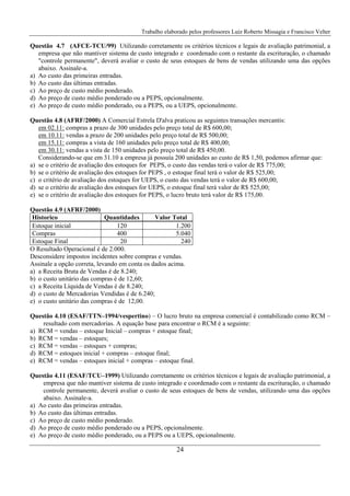 Trabalho elaborado pelos professores Luiz Roberto Missagia e Francisco Velter
24
Questão 4.7 (AFCE-TCU/99) Utilizando corretamente os critérios técnicos e legais de avaliação patrimonial, a
empresa que não mantiver sistema de custo integrado e coordenado com o restante da escrituração, o chamado
"controle permanente", deverá avaliar o custo de seus estoques de bens de vendas utilizando uma das opções
abaixo. Assinale-a.
a) Ao custo das primeiras entradas.
b) Ao custo das últimas entradas.
c) Ao preço de custo médio ponderado.
d) Ao preço de custo médio ponderado ou a PEPS, opcionalmente.
e) Ao preço de custo médio ponderado, ou a PEPS, ou a UEPS, opcionalmente.
Questão 4.8 (AFRF/2000) A Comercial Estrela D'alva praticou as seguintes transações mercantis:
em 02.11: compras a prazo de 300 unidades pelo preço total de R$ 600,00;
em 10.11: vendas a prazo de 200 unidades pelo preço total de R$ 500,00;
em 15.11: compras a vista de 160 unidades pelo preço total de R$ 400,00;
em 30.11: vendas a vista de 150 unidades pelo preço total de R$ 450,00.
Considerando-se que em 31.10 a empresa já possuía 200 unidades ao custo de R$ 1,50, podemos afirmar que:
a) se o critério de avaliação dos estoques for PEPS, o custo das vendas terá o valor de R$ 775,00;
b) se o critério de avaliação dos estoques for PEPS , o estoque final terá o valor de R$ 525,00;
c) o critério de avaliação dos estoques for UEPS, o custo das vendas terá o valor de R$ 600,00;
d) se o critério de avaliação dos estoques for UEPS, o estoque final terá valor de R$ 525,00;
e) se o critério de avaliação dos estoques for PEPS, o lucro bruto terá valor de R$ 175,00.
Questão 4.9 (AFRF/2000)
Historico Quantidades Valor Total
Estoque inicial 120 1.200
Compras 400 5.040
Estoque Final 20 240
O Resultado Operacional é de 2.000.
Desconsidere impostos incidentes sobre compras e vendas.
Assinale a opção correta, levando em conta os dados acima.
a) a Receita Bruta de Vendas é de 8.240;
b) o custo unitário das compras é de 12,60;
c) a Receita Líquida de Vendas é de 8.240;
d) o custo de Mercadorias Vendidas é de 6.240;
e) o custo unitário das compras é de 12,00.
Questão 4.10 (ESAF/TTN–1994/vespertino) – O lucro bruto na empresa comercial é contabilizado como RCM –
resultado com mercadorias. A equação base para encontrar o RCM é a seguinte:
a) RCM = vendas – estoque Inicial – compras + estoque final;
b) RCM = vendas – estoques;
c) RCM = vendas – estoques + compras;
d) RCM = estoques inicial + compras – estoque final;
e) RCM = vendas – estoques inicial + compras – estoque final.
Questão 4.11 (ESAF/TCU–1999) Utilizando corretamente os critérios técnicos e legais de avaliação patrimonial, a
empresa que não mantiver sistema de custo integrado e coordenado com o restante da escrituração, o chamado
controle permanente, deverá avaliar o custo de seus estoques de bens de vendas, utilizando uma das opções
abaixo. Assinale-a.
a) Ao custo das primeiras entradas.
b) Ao custo das últimas entradas.
c) Ao preço de custo médio ponderado.
d) Ao preço de custo médio ponderado ou a PEPS, opcionalmente.
e) Ao preço de custo médio ponderado, ou a PEPS ou a UEPS, opcionalmente.
 