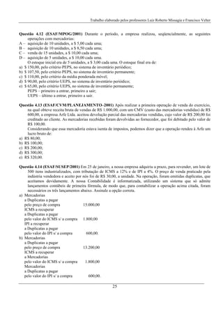 Trabalho elaborado pelos professores Luiz Roberto Missagia e Francisco Velter
25
Questão 4.12 (ESAF/MPOG/2001) Durante o período, a empresa realizou, seqüencialmente, as seguintes
operações com mercadorias:
A – aquisição de 10 unidades, a $ 5,00 cada uma;
B – aquisição de 10 unidades, a $ 8,50 cada uma;
C – venda de 15 unidades, a $ 10,00 cada uma;
D – aquisição de 5 unidades, a $ 10,00 cada uma.
O estoque inicial era de 5 unidades, a $ 3,00 cada uma. O estoque final era de:
a) $ 150,00, pelo critério PEPS, no sistema de inventário periódico;
b) $ 107,50, pelo critério PEPS, no sistema de inventário permanente;
c) $ 110,00, pelo critério da média ponderada móvel;
d) $ 90,00, pelo critério UEPS, no sistema de inventário periódico;
e) $ 65,00, pelo critério UEPS, no sistema de inventário permanente;
PEPS – primeiro a entrar, primeiro a sair;
UEPS – último a entrar, primeiro a sair.
Questão 4.13 (ESAF/CVM/PLANEJAMENTO–2001) Após realizar a primeira operação de venda do exercício,
na qual obteve receita bruta de vendas de R$ 1.000,00, com um CMV (custo das mercadorias vendidas) de R$
600,00, a empresa Arfe Ltda. aceitou devolução parcial das mercadorias vendidas, cujo valor de R$ 200,00 foi
creditado ao cliente. As mercadorias recebidas foram devolvidas ao fornecedor, que foi debitado pelo valor de
R$ 100,00.
Considerando que essa mercadoria estava isenta de impostos, podemos dizer que a operação rendeu à Arfe um
lucro bruto de:
a) R$ 80,00;
b) R$ 100,00;
c) R$ 200,00;
d) R$ 300,00;
e) R$ 320,00.
Questão 4.14 (ESAF/SUSEP/2001) Em 25 de janeiro, a nossa empresa adquiriu a prazo, para revender, um lote de
500 itens industrializados, com tributação de ICMS a 12% e de IPI a 4%. O preço de venda praticado pela
indústria vendedora e aceito por nós foi de R$ 30,00, a unidade. Na operação, foram emitidas duplicatas, que
aceitamos devidamente. A nossa Contabilidade é informatizada, utilizando um sistema que só admite
lançamentos contábeis de primeira fórmula, de modo que, para contabilizar a operação acima citada, foram
necessários os três lançamentos abaixo. Assinale a opção correta.
a) Mercadorias
a Duplicatas a pagar
pelo preço de compra 15.000,00
ICMS a recuperar
a Duplicatas a pagar
pelo valor do ICMS s/ a compra 1.800,00
IPI a recuperar
a Duplicatas a pagar
pelo valor do IPI s/ a compra 600,00.
b) Mercadorias
a Duplicatas a pagar
pelo preço de compra 13.200,00
ICMS a recuperar
a Mercadorias
pelo valor do ICMS s/ a compra 1.800,00
Mercadorias
a Duplicatas a pagar
pelo valor do IPI s/ a compra 600,00.
 