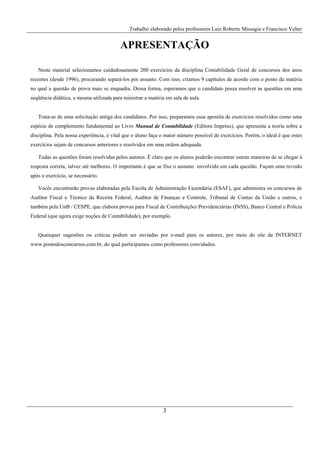 Trabalho elaborado pelos professores Luiz Roberto Missagia e Francisco Velter
3
APRESENTAÇÃO
Neste material selecionamos cuidadosamente 200 exercícios da disciplina Contabilidade Geral de concursos dos anos
recentes (desde 1996), procurando separá-los por assunto. Com isso, criamos 9 capítulos de acordo com o ponto da matéria
no qual a questão de prova mais se enquadra. Dessa forma, esperamos que o candidato possa resolver as questões em uma
seqüência didática, a mesma utilizada para ministrar a matéria em sala de aula.
Trata-se de uma solicitação antiga dos candidatos. Por isso, preparamos essa apostila de exercícios resolvidos como uma
espécie de complemento fundamental ao Livro Manual de Contabilidade (Editora Impetus), que apresenta a teoria sobre a
disciplina. Pela nossa experiência, é vital que o aluno faça o maior número possível de exercícios. Porém, o ideal é que estes
exercícios sejam de concursos anteriores e resolvidos em uma ordem adequada.
Todas as questões foram resolvidas pelos autores. É claro que os alunos poderão encontrar outras maneiras de se chegar à
resposta correta, talvez até melhores. O importante é que se fixe o assunto envolvido em cada questão. Façam uma revisão
após o exercício, se necessário.
Vocês encontrarão provas elaboradas pela Escola de Administração Fazendária (ESAF), que administra os concursos de
Auditor Fiscal e Técnico da Receita Federal, Auditor de Finanças e Controle, Tribunal de Contas da União e outros, e
também pela UnB / CESPE, que elabora provas para Fiscal de Contribuições Previdenciárias (INSS), Banco Central e Polícia
Federal (que agora exige noções de Contabilidade), por exemplo.
Quaisquer sugestões ou críticas podem ser enviadas por e-mail para os autores, por meio do site da INTERNET
www.pontodosconcursos.com.br, do qual participamos como professores convidados.
 