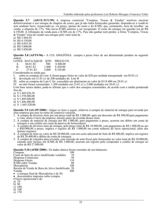Trabalho elaborado pelos professores Luiz Roberto Missagia e Francisco Velter
31
Questão 5.7 (AFCE-TCU/99) A empresa comercial "Compras, Trocas & Vendas" resolveu encerrar
definitivamente o seu estoque de chapéus de couro, que já não tinha fornecedor garantido, dispondo-se a vendê-lo
sem nenhum lucro, ressarcindo-se, via preço, apenas do custo e do ICMS, que, certamente, teria de recolher na
venda, a alíquota de 17%. Não havia ICMS anterior a ser recuperado. O custo do estoque em questão era de R$
4.150,00. A tributação da venda para o ICMS era de 17%. Para não ganhar nem perder, a firma "Compras, Trocas
& Vendas" teria de vender seu estoque pelo valor total de
a) R$ 3.444,50
b) R$ 4.150,00
c) R$ 4.855,50
d) R$ 5.000,00
e) R$ 5.850,00
Questão 5.8 (AFTN/96) - A CIA AMAZÔNIA compra a prazo lotes de um determinado produto na seguinte
ordem:
LOTES DATA/AQUIS QTD PREÇO UN.
A 04.01.XI 500 $ 400,00
B 20.01.X1 1.000 $ 450.00
C 27.01.X1 2.000 $ 520.00
Considerando-se ainda que:
I. sobre as compras do Lote A foram pagos fretes no valor de $20 por unidade transportada em 05.01.x1
II. devolução em 21.01.x1 de 200 unidades do Lote B
III. sobre as compras do Lote C foi concedido um abatimento no valor de $118.400 em 28.01.x1
IV. no mês foram consumidas: 1.200 unidades em 23.01.x1 e 2.000 unidades em 30.01.x1.
Com base nestes dados, pode-se afirmar que o valor dos estoques consumidos, de acordo com a média ponderada
fixa de:
a) $ 1.445.626,38
b) $ 1.570.000,00
c) $ 1.449.600,00
d) $ 1.446.400,00
e) $ 1.445.520,00
Questão 5.9 (AG-PF/2000) - Julgue os itens a seguir, relativos à compra de material de estoque para revenda por
uma empresa que atue no ramo de comércio varejista.
1. A compra de diversos itens por um preço total de R$ 5.000,00, após um desconto de R$ 500,00 para pagamento
à vista, altera o lucro da empresa, mesmo antes da revenda desses itens.
2. A compra de material de estoque por R$ 1.000,00, para pagamento a prazo, acarreta um débito em conta de
estoques e um crédito em conta de passivo de fornecedores.
3. A compra de diversos itens de estoque, pelo preço total de R$ 10.000,00, com pagamento de R$ 1.000,00 no ato
e R$9.000,00 a prazo, implica o registro de R$ 1.000,00 em conta redutora do lucro operacional, além dos
demais registros.
4. A compra de itens no valor de R$ 20.000,00, com um custo adicional de frete de R$ 400,00, implica um registro
de R$ 20.400,00 a débito de conta de estoques.
5. A compra de calçados para revenda, com emissão de nota fiscal pelo fornecedor no valor total de R$ 30.000,00,
estando nele incluso um ICMS de R$ 3.000,00, acarreta um registro pelo comprador a crédito de estoque no
valor de R$ 27.000,00.
Questão 5.10 (AFRF/2000) - Os dados abaixo foram extraídos de um balancete:
Compras 100
Custo de bens do ativo imobilizado vendidos 10
Despesas Comerciais 50
Despesas Gerais 110
ICMS sobre Vendas 80
Mercadorias 100
Receita de Venda de Bens do Ativo Imobilizado 20
Vendas 400
• o estoque final de Mercadorias é de 50;
• desconsidere impostos sobre compra.
O lucro operacional é de:
a) 10
b) 90
c) (40)
d) 100
e) 170
 