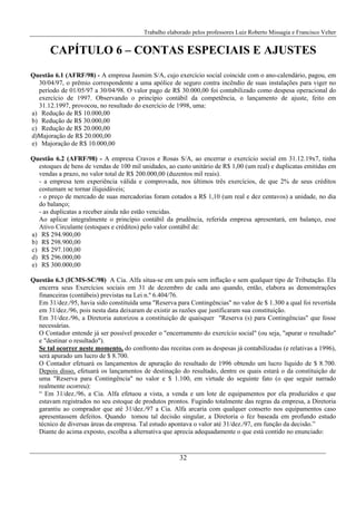 Trabalho elaborado pelos professores Luiz Roberto Missagia e Francisco Velter
32
CAPÍTULO 6 – CONTAS ESPECIAIS E AJUSTES
Questão 6.1 (AFRF/98) - A empresa Jasmim S/A, cujo exercício social coincide com o ano-calendário, pagou, em
30/04/97, o prêmio correspondente a uma apólice de seguro contra incêndio de suas instalações para viger no
período de 01/05/97 a 30/04/98. O valor pago de R$ 30.000,00 foi contabilizado como despesa operacional do
exercício de 1997. Observando o princípio contábil da competência, o lançamento de ajuste, feito em
31.12.1997, provocou, no resultado do exercício de 1998, uma:
a) Redução de R$ 10.000,00
b) Redução de R$ 30.000,00
c) Redução de R$ 20.000,00
d)Majoração de R$ 20.000,00
e) Majoração de R$ 10.000,00
Questão 6.2 (AFRF/98) - A empresa Cravos e Rosas S/A, ao encerrar o exercício social em 31.12.19x7, tinha
estoques de bens de vendas de 100 mil unidades, ao custo unitário de R$ 1,00 (um real) e duplicatas emitidas em
vendas a prazo, no valor total de R$ 200.000,00 (duzentos mil reais).
- a empresa tem experiência válida e comprovada, nos últimos três exercícios, de que 2% de seus créditos
costumam se tornar iliquidáveis;
- o preço de mercado de suas mercadorias foram cotados a R$ 1,10 (um real e dez centavos) a unidade, no dia
do balanço;
- as duplicatas a receber ainda não estão vencidas.
Ao aplicar integralmente o princípio contábil da prudência, referida empresa apresentará, em balanço, esse
Ativo Circulante (estoques e créditos) pelo valor contábil de:
a) R$ 294.900,00
b) R$ 298.900,00
c) R$ 297.100,00
d) R$ 296.000,00
e) R$ 300.000,00
Questão 6.3 (ICMS-SC/98) A Cia. Alfa situa-se em um país sem inflação e sem qualquer tipo de Tributação. Ela
encerra seus Exercícios sociais em 31 de dezembro de cada ano quando, então, elabora as demonstrações
financeiras (contábeis) previstas na Lei n.º 6.404/76.
Em 31/dez./95, havia sido constituída uma "Reserva para Contingências" no valor de $ 1.300 a qual foi revertida
em 31/dez./96, pois nesta data deixaram de existir as razões que justificaram sua constituição.
Em 31/dez./96, a Diretoria autorizou a constituição de quaisquer "Reserva (s) para Contingências" que fosse
necessárias.
O Contador entende já ser possível proceder o "encerramento do exercício social" (ou seja, "apurar o resultado"
e "destinar o resultado").
Se tal ocorrer neste momento, do confronto das receitas com as despesas já contabilizadas (e relativas a 1996),
será apurado um lucro de $ 8.700.
O Contador efetuará os lançamentos de apuração do resultado de 1996 obtendo um lucro líquido de $ 8.700.
Depois disso, efetuará os lançamentos de destinação do resultado, dentre os quais estará o da constituição de
uma "Reserva para Contingência" no valor e $ 1.100, em virtude do seguinte fato (o que seguir narrado
realmente ocorreu):
“ Em 31/dez./96, a Cia. Alfa efetuou a vista, a venda e um lote de equipamentos por ela produzidos e que
estavam registrados no seu estoque de produtos prontos. Fugindo totalmente das regras da empresa, a Diretoria
garantiu ao comprador que até 31/dez./97 a Cia. Alfa arcaria com qualquer conserto nos equipamentos caso
apresentassem defeitos. Quando tomou tal decisão singular, a Diretoria o fez baseada em profundo estudo
técnico de diversas áreas da empresa. Tal estudo apontava o valor até 31/dez./97, em função da decisão.”
Diante do acima exposto, escolha a alternativa que aprecia adequadamente o que está contido no enunciado:
 