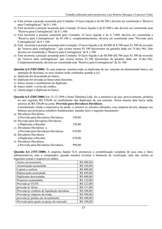 Trabalho elaborado pelos professores Luiz Roberto Missagia e Francisco Velter
33
a) Está correta a posição assumida pelo Contador. O lucro líquido é de $8.700 e deveria ser constituída a "Reserva
para Contingências " de $ 1.100.
b) Está incorreta a posição assumida pelo Contado. O lucro líquido é de $7.600 e não deveria ser constituída uma
"Reserva para Contingências" de $ 1.100.
c) Está incorreta a posição assumida pelo Contador. O lucro líquido é de $ 7.600, deveria ser constituída a
"Reserva para Contingências" de $1.100 e, complementarmente, deveria ser constituída uma "Provisão para
Contingências" de $ 1.100.
d) Está incorreta a posição assumida pelo Contador. O lucro líquido é de $8.900 ($ 8.700 mais $1.300 da reversão
da "reserva para contingências " que existia menos $1.100 decorrentes da garantia dada em 31/dez./96). Não
deveria ser constituída a "Reserva para Contingência” de $ 1.100.
e) Está incorreta a posição assumida pelo Contador. O lucro líquido é de $8.900 ($8.700 mais $1.300 da reversão
da "reserva para contingências" que existia menos $1.100 decorrentes da garantia dada em 31/dez./96).
Complementarmente, deveria ser constituída uma "Reserva para Contingências" de $1.100.
Questão 6.4 (TRF/2000) Se uma empresa mantém todas as duplicatas de sua emissão em determinado banco, em
operação de desconto, os seus clientes serão creditados quando a (o)
a) duplicata for descontada no banco;
b) duplicata for enviada ao banco para desconto;
c) banco acusar o recebimento da duplicata;
d) banco emitir o aviso de crédito;
e) cliente pagar a duplicata no banco.
Questão 6.5 (TRF/2000) Em 31.12.1999 a firma Dubitatia Ltda. fez a estimativa de que, provavelmente, perderia
no ano seguinte R$ 670,00 no recebimento das duplicatas de sua emissão. Nessa mesma data havia saldo
anterior de R$ 320,00 na conta Provisão para Devedores Duvidosos.
Considerando válida a expectativa de perda e corretos os cálculos efetuados, essa empresa deverá, adequar seu
balanço aos princípios contábeis fundamentais, mandar fazer o seguinte lançamento:
a) Devedores Duvidosos
a Provisão para Devedores Duvidosos 350,00
b) Provisão para Devedores Duvidosos
a Duplicatas a Receber 320,00
c) Devedores Duvidosos a
a Provisão para Devedores Duvidosos 670,00
d) Devedores Duvidosos
a Duplicatas a Receber 670,00
e) Devedores Duvidosos
a Provisão para Devedores Duvidosos 990,00
Questão 6.6 (TFC/2000) A empresa Júpiter S.A. promoveu a contabilização completa de seus atos e fatos
administrativos, mas o computador, quando mandou levantar o balancete de verificação, nele não incluiu as
seguintes contas e respectivos saldos:
Ações em tesouraria R$ 600,00
Amortização acumulada R$ 160,00
Capital a realizar R$ 800,00
Depreciação acumulada R$ 450,00
Duplicatas descontadas R$ 400,00
Prejuízos acumulados R$ 110,00
Provisão p/ FGTS R$ 222,00
provisão p/ férias R$ 111,00
Provisão p/ créditos de liquidação duvidosa R$ 200,00
Provisão p/ imposto de renda R$ 500,00
provisão p/ perdas em investimento R$ 300,00
Provisão para ajuste ao preço do mercado R$ 100,00
 