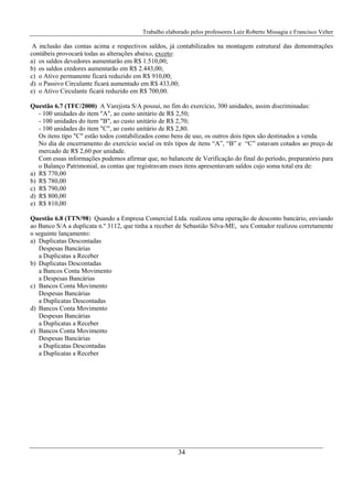 Trabalho elaborado pelos professores Luiz Roberto Missagia e Francisco Velter
34
A inclusão das contas acima e respectivos saldos, já contabilizados na montagem estrutural das demonstrações
contábeis provocará todas as alterações abaixo, exceto:
a) os saldos devedores aumentarão em R$ 1.510,00;
b) os saldos credores aumentarão em R$ 2.443,00;
c) o Ativo permanente ficará reduzido em R$ 910,00;
d) o Passivo Circulante ficará aumentado em R$ 433,00;
e) o Ativo Circulante ficará reduzido em R$ 700,00.
Questão 6.7 (TFC/2000) A Varejista S/A possui, no fim do exercício, 300 unidades, assim discriminadas:
- 100 unidades do item "A", ao custo unitário de R$ 2,50;
- 100 unidades do item "B", ao custo unitário de R$ 2,70;
- 100 unidades do item "C", ao custo unitário de R$ 2,80.
Os itens tipo "C" estão todos contabilizados como bens de uso, os outros dois tipos são destinados a venda.
No dia de encerramento do exercício social os três tipos de itens “A”, “B” e “C” estavam cotados ao preço de
mercado de R$ 2,60 por unidade.
Com essas informações podemos afirmar que, no balancete de Verificação do final do período, preparatório para
o Balanço Patrimonial, as contas que registravam esses itens apresentavam saldos cujo soma total era de:
a) R$ 770,00
b) R$ 780,00
c) R$ 790,00
d) R$ 800,00
e) R$ 810,00
Questão 6.8 (TTN/98) Quando a Empresa Comercial Ltda. realizou uma operação de desconto bancário, enviando
ao Banco S/A a duplicata n.º 3112, que tinha a receber de Sebastião Silva-ME, seu Contador realizou corretamente
o seguinte lançamento:
a) Duplicatas Descontadas
Despesas Bancárias
a Duplicatas a Receber
b) Duplicatas Descontadas
a Bancos Conta Movimento
a Despesas Bancárias
c) Bancos Conta Movimento
Despesas Bancárias
a Duplicatas Descontadas
d) Bancos Conta Movimento
Despesas Bancárias
a Duplicatas a Receber
e) Bancos Conta Movimento
Despesas Bancárias
a Duplicatas Descontadas
a Duplicatas a Receber
 