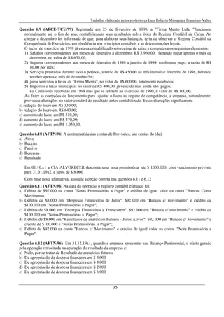 Trabalho elaborado pelos professores Luiz Roberto Missagia e Francisco Velter
35
Questão 6.9 (AFCE-TCU/99) Registrada em 25 de fevereiro de 1998, a "Firma Mento Ltda. "funcionou
normalmente até o fim do ano, contabilizando seus resultados sob a ótica do Regime Contábil de Caixa. Ao
chegar a dezembro foi informada de que, para elaborar seus balanços, teria de observar o Regime Contábil da
Competência de Exercícios, em obediência aos princípios contábeis e as determinações legais.
O lucro do exercício de 1998 já estava contabilizado sob regime de caixa e computava os seguintes elementos.
1) Salários correspondentes aos meses de fevereiro a dezembro: R$ 3.960,00, faltando pagar apenas o mês de
dezembro, no valor de R$ 630,00;
2) Seguros correspondentes aos meses de fevereiro de 1998 a janeiro de 1999, totalmente pago, a razão de R$
80,00 por mês;
3) Serviços prestados durante todo o período, a razão de R$ 450,00 ao mês inclusive fevereiro de 1998, faltando
receber apenas o mês de dezembro/98;
4) juros vencidos a favor da "Firma Mento", no valor de R$ 600,00, totalmente recebidos;
5) Impostos e taxas municipais no valor de R$ 400,00, já vencido mas ainda não pagos;
6) Comissões recebidas em 1998 mas que se referem ao exercício de 1999, n valor de R$ 100,00.
Ao fazer as correções de lançamento para ajustar o lucro ao regime de competência, a empresa, naturalmente,
provocou alterações no valor contábil do resultado antes contabilizado. Essas alterações significaram:
a) redução do lucro em R$ 330,00;
b) redução do lucro em R$ 640,00;
c) aumento do lucro em R$ 310,00;
d) aumento do lucro em R$ 370,00;
e) aumento do lucro em R$ 1.030,00.
Questão 6.10 (AFTN/96) A contrapartida das contas de Provisões, são contas do (de):
a) Ativo
b) Receita
c) Passivo
d) Reservas
e) Resultado
Em 01.10.x1 a CIA ALVORECER desconta uma nota promissória de $ 1000.000, com vencimento previsto
para 31.01.19x2, e juros de $ 8.000
Com base nesta afirmativa, assinale a opção correta nas questões 6.11 e 6.12
Questão 6.11 (AFTN/96) Na data da operação o registro contábil efetuado foi:
a) Débito de $92.000 na conta "Notas Promissórias a Pagar" e crédito de igual valor da conta "Bancos Conta
Movimento;
b) Débitos de $8.000 em "Despesas Financeiras de Juros", $92.000 em "Bancos c/ movimento" e crédito de
$100.000 em "Notas Promissórias a Pagar";
c) Débitos de $8.000 em "Encargos Financeiros a Transcorrer", $92.000 em "Bancos c/ movimento" e crédito de
$100.000 em "Notas Promissórias a Pagar";
d) Débitos de $8.000 em "Resultados de exercícios Futuros - Juros Ativos", $92.000 em "Bancos c/ Movimento" e
credito de $100.000 e "Notas Promissórias a Pagar";
e) Débito de $92.000 na conta "Bancos c/ Movimento" e crédito de igual valor na conta "Nota Promissória a
Pagar".
Questão 6.12 (AFTN/96) Em 31.12.19x1, quando a empresa apresentar seu Balanço Patrimonial, o efeito gerado
pela operação retrocitada na apuração do resultado da empresa é:
a) Nulo, por se tratar de Resultado de exercícios futuros
b) De apropriação de despesa financeira em $ 4.000
c) De apropriação de despesa financeira em $ 8.000
d) De apropriação de despesa financeira em $ 2.000
e) De apropriação de despesa financeira em $ 6.000
 
