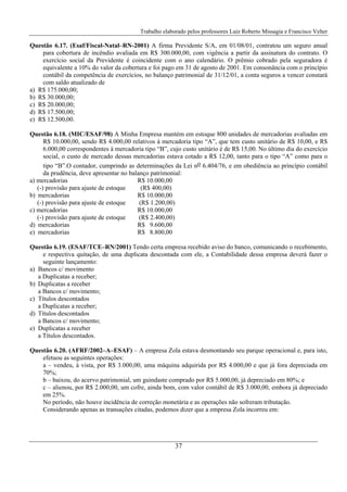 Trabalho elaborado pelos professores Luiz Roberto Missagia e Francisco Velter
37
Questão 6.17. (Esaf/Fiscal-Natal–RN-2001) A firma Previdente S/A, em 01/08/01, contratou um seguro anual
para cobertura de incêndio avaliada em R$ 300.000,00, com vigência a partir da assinatura do contrato. O
exercício social da Previdente é coincidente com o ano calendário. O prêmio cobrado pela seguradora é
equivalente a 10% do valor da cobertura e foi pago em 31 de agosto de 2001. Em consonância com o princípio
contábil da competência de exercícios, no balanço patrimonial de 31/12/01, a conta seguros a vencer constará
com saldo atualizado de
a) R$ 175.000,00;
b) R$ 30.000,00;
c) R$ 20.000,00;
d) R$ 17.500,00;
e) R$ 12.500,00.
Questão 6.18. (MIC/ESAF/98) A Minha Empresa mantém em estoque 800 unidades de mercadorias avaliadas em
R$ 10.000,00, sendo R$ 4.000,00 relativos à mercadoria tipo “A”, que tem custo unitário de R$ 10,00, e R$
6.000,00 correspondentes à mercadoria tipo “B”, cujo custo unitário é de R$ 15,00. No último dia do exercício
social, o custo de mercado dessas mercadorias estava cotado a R$ 12,00, tanto para o tipo “A” como para o
tipo “B”.O contador, cumprindo as determinações da Lei no 6.404/76, e em obediência ao princípio contábil
da prudência, deve apresentar no balanço patrimonial:
a) mercadorias R$ 10.000,00
(-) provisão para ajuste de estoque (R$ 400,00)
b) mercadorias R$ 10.000,00
(-) provisão para ajuste de estoque (R$ 1.200,00)
c) mercadorias R$ 10.000,00
(-) provisão para ajuste de estoque (R$ 2.400,00)
d) mercadorias R$ 9.600,00
e) mercadorias R$ 8.800,00
Questão 6.19. (ESAF/TCE–RN/2001) Tendo certa empresa recebido aviso do banco, comunicando o recebimento,
e respectiva quitação, de uma duplicata descontada com ele, a Contabilidade dessa empresa deverá fazer o
seguinte lançamento:
a) Bancos c/ movimento
a Duplicatas a receber;
b) Duplicatas a receber
a Bancos c/ movimento;
c) Títulos descontados
a Duplicatas a receber;
d) Títulos descontados
a Bancos c/ movimento;
e) Duplicatas a receber
a Títulos descontados.
Questão 6.20. (AFRF/2002–A–ESAF) – A empresa Zola estava desmontando seu parque operacional e, para isto,
efetuou as seguintes operações:
a – vendeu, à vista, por R$ 3.000,00, uma máquina adquirida por R$ 4.000,00 e que já fora depreciada em
70%;
b – baixou, do acervo patrimonial, um guindaste comprado por R$ 5.000,00, já depreciado em 80%; e
c – alienou, por R$ 2.000,00, um cofre, ainda bom, com valor contábil de R$ 3.000,00, embora já depreciado
em 25%.
No período, não houve incidência de correção monetária e as operações não sofreram tributação.
Considerando apenas as transações citadas, podemos dizer que a empresa Zola incorreu em:
 