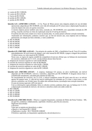 Trabalho elaborado pelos professores Luiz Roberto Missagia e Francisco Velter
38
a) custos de R$ 13.000,00;
b) custos de R$ 4.450,00;
c) lucros de R$ 550,00;
d) perdas de R$ 2.600,00;
e) perdas de R$ 200,00.
Questão 6.21. (AFRF/2002–A–ESAF) – A Cia. Poços & Minas possui uma máquina própria de sua atividade
operacional, adquirida por R$ 30.000,00, com vida útil estimada em 05 (cinco) anos e depreciação baseada na
soma dos dígitos dos anos em quotas crescentes.
A mesma empresa possui também uma mina, custeada em R$ 60.000,00, com capacidade estimada de 200
mil kg, exaurida com base no ritmo de exploração anual de 25 mil kg de minério.
O usufruto dos dois itens citados teve início na mesma data. As contas jamais sofreram correção monetária.
Analisando tais informações, podemos concluir que, ao fim do terceiro ano, essa empresa terá no balanço
patrimonial, em relação aos bens referidos, o valor contábil de:
a) R$ 34.500,00;
b) R$ 40.500,00;
c) R$ 49.500,00;
d) R$ 55.500,00;
e) R$ 57.500,00.
Questão 6.22. (TRF/2002–A/(ESAF) – Em primeiro de outubro de 2001, a Imobiliária Casa & Terra S/A recebeu,
antecipadamente, 06 (seis) meses de aluguel, com valor mensal de R$ 300,00, e pagou o aluguel dos próximos
12 (doze) meses, no valor anual de R$ 2.400,00.
Nesse caso, as regras do regime contábil da competência levam-nos afirmar que, no balanço de encerramento
do exercício, elaborado em 31.12.01, em decorrência desses fatos haverá:
a) despesas do exercício seguinte no valor de R$ 600,00;
b) receitas do exercício seguinte no valor de R$ 900,00;
c) despesas do exercício seguinte no valor de R$ 1.200,00;
d) receitas do exercício seguinte no valor de R$ 1.800,00;
e) despesas do exercício seguinte no valor de R$ 2.400,00.
Questão 6.23. (TRF/2002–A/ESAF) – A empresa Andaraqui S/A possui, no ativo imobilizado, um imóvel
adquirido por R$ 65.000,00 e móveis e utensílios, adquiridos por R$ 20.000,00. O desgaste desses bens é
contabilizado anualmente, calculado pelo método da linha reta.
No encerramento do exercício, em 31.12.01, o imóvel completou exatos 08 (oito) anos de uso e os móveis
apenas 04 (quatro) anos. A vida útil do imóvel (edificação) foi estimada em 25 (vinte e cinco) anos e a dos
móveis e utensílios, em 10 (dez) anos. Os saldos não sofreram baixas, reavaliação nem correção monetária.
O custo do terreno equivale a 60% do imóvel.
Com as informações supra-alinhadas, feitos os cálculos corretos, podemos dizer que, no balanço de 31.12.01,
a depreciação acumulada de imóveis e de móveis e utensílios estará com saldo credor de:
a) R$ 4.600,00;
b) R$ 14.720,00;
c) R$ 16.320,00;
d) R$ 18.400,00;
e) R$ 28.800,00.
Questão 6.24. (TRF/2002–ESAF) – Observe o seguinte lançamento, constante do Diário da Firma Violetas – ME,
do qual foi, cuidadosa e didaticamente, suprimido o histórico, para fins de concurso.
Duplicatas descontadas
a Diversos
Valor que se registra em decorrência, a saber:
a Bancos c/ movimento R$ 1.300,00
a Duplicatas a receber R$ 2.700,00 R$ 4.000,00
O histórico suprimido, no lançamento supradescrito, deverá descrever a:
 