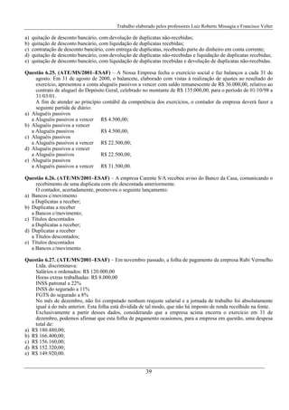 Trabalho elaborado pelos professores Luiz Roberto Missagia e Francisco Velter
39
a) quitação de desconto bancário, com devolução de duplicatas não-recebidas;
b) quitação de desconto bancário, com liquidação de duplicatas recebidas;
c) contratação de desconto bancário, com entrega de duplicatas, recebendo parte do dinheiro em conta corrente;
d) quitação de desconto bancário, com devolução de duplicatas não-recebidas e liquidação de duplicatas recebidas;
e) quitação de desconto bancário, com liquidação de duplicatas recebidas e devolução de duplicatas não-recebidas.
Questão 6.25. (ATE/MS/2001–ESAF) – A Nossa Empresa fecha o exercício social e faz balanços a cada 31 de
agosto. Em 31 de agosto de 2000, o balancete, elaborado com vistas à realização de ajustes ao resultado do
exercício, apresentou a conta aluguéis passivos a vencer com saldo remanescente de R$ 36.000,00, relativo ao
contrato de aluguel do Depósito Geral, celebrado no montante de R$ 135.000,00, para o período de 01/10/98 a
31/03/01.
A fim de atender ao princípio contábil da competência dos exercícios, o contador da empresa deverá fazer a
seguinte partida de diário:
a) Aluguéis passivos
a Aluguéis passivos a vencer R$ 4.500,00;
b) Aluguéis passivos a vencer
a Aluguéis passivos R$ 4.500,00;
c) Aluguéis passivos
a Aluguéis passivos a vencer R$ 22.500,00;
d) Aluguéis passivos a vencer
a Aluguéis passivos R$ 22.500,00;
e) Aluguéis passivos
a Aluguéis passivos a vencer R$ 31.500,00.
Questão 6.26. (ATE/MS/2001–ESAF) – A empresa Carente S/A recebeu aviso do Banco da Casa, comunicando o
recebimento de uma duplicata com ele descontada anteriormente.
O contador, acertadamente, promoveu o seguinte lançamento:
a) Bancos c/movimento
a Duplicatas a receber;
b) Duplicatas a receber
a Bancos c/movimento;
c) Títulos descontados
a Duplicatas a receber;
d) Duplicatas a receber
a Títulos descontados;
e) Títulos descontados
a Bancos c/movimento.
Questão 6.27. (ATE/MS/2001–ESAF) – Em novembro passado, a folha de pagamento da empresa Rubi Vermelho
Ltda. discriminava:
Salários e ordenados: R$ 120.000,00
Horas extras trabalhadas: R$ 8.000,00
INSS patronal a 22%
INSS do segurado a 11%
FGTS do segurado a 8%
No mês de dezembro, não foi computado nenhum reajuste salarial e a jornada de trabalho foi absolutamente
igual à do mês anterior. Esta folha está dividida de tal modo, que não há imposto de renda recolhido na fonte.
Exclusivamente a partir desses dados, considerando que a empresa acima encerra o exercício em 31 de
dezembro, podemos afirmar que esta folha de pagamento ocasionou, para a empresa em questão, uma despesa
total de:
a) R$ 180.480,00;
b) R$ 166.400,00;
c) R$ 156.160,00;
d) R$ 152.320,00;
e) R$ 149.920,00.
 