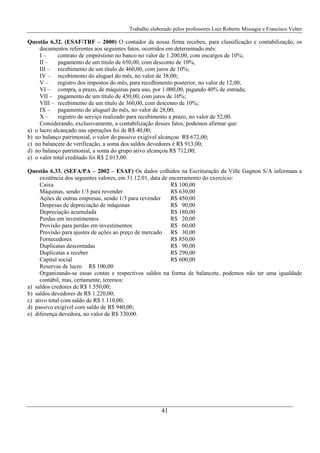 Trabalho elaborado pelos professores Luiz Roberto Missagia e Francisco Velter
41
Questão 6.32. (ESAF/TRF – 2000) O contador da nossa firma recebeu, para classificação e contabilização, os
documentos referentes aos seguintes fatos, ocorridos em determinado mês:
I – contrato de empréstimo no banco no valor de 1.200,00, com encargos de 10%;
II – pagamento de um título de 650,00, com desconto de 10%;
III – recebimento de um título de 460,00, com juros de 10%;
IV – recebimento do aluguel do mês, no valor de 38,00;
V – registro dos impostos do mês, para recolhimento posterior, no valor de 12,00;
VI – compra, a prazo, de máquinas para uso, por 1.000,00, pagando 40% de entrada;
VII – pagamento de um título de 450,00, com juros de 10%;
VIII – recebimento de um título de 360,00, com desconto de 10%;
IX – pagamento do aluguel do mês, no valor de 28,00;
X – registro de serviço realizado para recebimento a prazo, no valor de 52,00.
Considerando, exclusivamente, a contabilização desses fatos, podemos afirmar que:
a) o lucro alcançado nas operações foi de R$ 40,00;
b) no balanço patrimonial, o valor do passivo exigível alcançou R$ 672,00;
c) no balancete de verificação, a soma dos saldos devedores é R$ 913,00;
d) no balanço patrimonial, a soma do grupo ativo alcançou R$ 712,00;
e) o valor total creditado foi R$ 2.013,00.
Questão 6.33. (SEFA/PA – 2002 – ESAF) Os dados colhidos na Escrituração da Ville Gagnon S/A informam a
existência dos seguintes valores, em 31.12.01, data de encerramento do exercício:
Caixa R$ 100,00
Máquinas, sendo 1/3 para revender R$ 630,00
Ações de outras empresas, sendo 1/3 para revender R$ 450,00
Despesas de depreciação de máquinas R$ 90,00
Depreciação acumulada R$ 180,00
Perdas em investimentos R$ 20,00
Provisão para perdas em investimentos R$ 60,00
Provisão para ajustes de ações ao preço de mercado R$ 30,00
Fornecedores R$ 850,00
Duplicatas descontadas R$ 90,00
Duplicatas a receber R$ 290,00
Capital social R$ 600,00
Reservas de lucro R$ 100,00
Organizando-se essas contas e respectivos saldos na forma de balancete, podemos não ter uma igualdade
contábil, mas, certamente, teremos:
a) saldos credores de R$ 1.550,00;
b) saldos devedores de R$ 1.220,00;
c) ativo total com saldo de R$ 1.110,00;
d) passivo exigível com saldo de R$ 940,00;
e) diferença devedora, no valor de R$ 330,00.
 