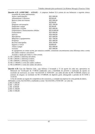 Trabalho elaborado pelos professores Luiz Roberto Missagia e Francisco Velter
43
Questão 6.35. (AFRF/2002 – A/ESAF) – A empresa Andaraí S/A extraiu de seu balancete o seguinte elenco
resumido de contas patrimoniais:
Ações e participações R$3.000,00
Adiantamento a diretores R$500,00
Bancos conta movimento R$2.000,00
Caixa R$500,00
Despesas com pesquisa R$2.500,00
Duplicatas a pagar R$300,00
Duplicatas a receber R$3.000,00
Empréstimos e financiamentos obtidos R$10.000,00
Fornecedores R$5.000,00
Imóveis R$6.000,00
Mercadorias R$3.000,00
Máquinas e equipamentos R$1.700,00
Poupança R$1.000,00
Receitas antecipadas R$6.500,00
Seguros a vencer R$800,00
Títulos a pagar R$2.000,00
Veículos R$1.000,00
Se agruparmos as contas acima, por natureza contábil, certamente encontraremos uma diferença entre a soma
dos saldos credores e devedores.
Assinale a opção que indica o valor correto.
a) R$ 1.200,00 é a diferença devedora.
b) R$ 1.200,00 é a diferença credora.
c) R$ 1.800,00 é a diferença credora.
d) R$ 17.300,00 é a soma dos saldos credores.
e) R$ 22.000,00 é a soma dos saldos devedores.
Questão 6.36 Casa das Baterias Ltda., cujo balanço é levantado a 31 de agosto de cada ano, apresentou no
Balancete de Verificação de 31/08/82 (elaborado com a finalidade de permitir a realização de ajustes ao
resultado do exercício), na conta “ALUGUÉIS A VENCER”, um saldo devedor de R$ 36.000,00, relativo ao
contrato de aluguel, no montante de R$ 135.000,00, do depósito geral, abrangendo o período de 01/10/80 a
31/03/83.
A fim de atender ao regime de competência dos exercícios, o contador da empresa fez uma partida de diário,
debitando a conta ALUGUÉIS e creditando a conta “ALUGUÉIS a VENCER”, no valor de:
a) R$ 27.600,00
b) R$ 1.200,00
c) R$ 4.500,00
d) R$ 31.500,00
e) R$ 13.500,00
 