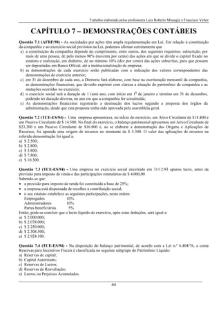 Trabalho elaborado pelos professores Luiz Roberto Missagia e Francisco Velter
44
CAPÍTULO 7 – DEMONSTRAÇÕES CONTÁBEIS
Questão 7.1 (AFRF/98) - As sociedades por ações têm ampla regulamentação em Lei. Em relação à constituição
da companhia e ao exercício social previstos na Lei, podemos afirmar corretamente que
a) a constituição da companhia depende do cumprimento, entre outros, dos seguintes requisitos: subscrição, por
mais de uma pessoa, de pelo menos 90% (noventa por cento) das ações em que se divide o capital fixado no
estatuto e realização, em dinheiro, de no mínimo 10% (dez por cento) das ações subscritas, para que possam
ser depositadas em Banco Oficial, até a institucionalização da empresa;
b) as demonstrações de cada exercício serão publicadas com a indicação dos valores correspondentes das
demonstrações do exercício anterior;
c) em 31 de dezembro de cada ano, a Diretoria fará elaborar, com base na escrituração mercantil da companhia,
as demonstrações financeiras, que deverão exprimir com clareza a situação do patrimônio da companhia e as
mutações ocorridas no exercício;
d) o exercício social terá a duração de 1 (um) ano, com início em 10
de janeiro e término em 31 de dezembro,
podendo ter duração diversa, no ano em que a companhia for constituída;
e) As demonstrações financeiras registrarão a destinação dos lucros segundo a proposta dos órgãos da
administração, desde que esta proposta tenha sido aprovada pela assembléia geral.
Questão 7.2 (TCE-ES/94) - Uma empresa apresentava, no inÍcio do exercício, um Ativo Circulante de $18.400 e
um Passivo Circulante de $ 14.500. No final do exercício, o balanço patrimonial apresentou um Ativo Circulante de
$23.200 e um Passivo Circulante de $16.800 e, ao se elaborar a demonstração das Origens e Aplicações de
Recursos, foi apurada uma origem de recursos no montante de $ 5.300. O valor das aplicações de recursos na
referida demonstração foi igual a:
a) $ 2.500;
b) $ 2.800;
c) $ 3.800;
d) $ 7.800;
e) $ 10.300.
Questão 7.3 (TCE-ES/94) - Uma empresa no exercício social encerrado em 31/12/93 apurou lucro, antes da
provisão para imposto de renda e das participações estatutárias de $ 4.000,00
Sabendo-se que:
• a provisão para imposto de renda foi constituída a base de 25%;
• a empresa está dispensada de recolher a contribuição social;
• o seu estatuto estabelece as seguintes participações, nesta ordem:
Empregados 10%
Administradores 10%
Partes beneficiárias 5%
Então, pode-se concluir que o lucro líquido do exercício, após estas deduções, será igual a:
a) $ 2.000.000;
b) $ 2.078.000;
c) $ 2.250.000;
d) $ 2.308.500;
e) $ 2.924.100.
Questão 7.4 (TCE-ES/94) - Na disposição do balanço patrimonial, de acordo com a Lei n.º 6.404/76, a conta
Reservas para Incentivos Fiscais é classificada no seguinte subgrupo do Patrimônio Líquido:
a) Reservas de capital;
b) Capital Autorizado;
c) Reservas de Lucros;
d) Reservas de Reavaliação;
e) Lucros ou Prejuízos Acumulados.
 