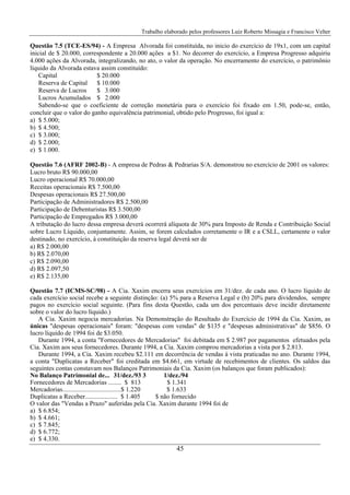 Trabalho elaborado pelos professores Luiz Roberto Missagia e Francisco Velter
45
Questão 7.5 (TCE-ES/94) - A Empresa Alvorada foi constituída, no inicio do exercício de 19x1, com um capital
inicial de $ 20.000, correspondente a 20.000 ações a $1. No decorrer do exercício, a Empresa Progresso adquiriu
4.000 ações da Alvorada, integralizando, no ato, o valor da operação. No encerramento do exercício, o patrimônio
líquido da Alvorada estava assim constituído:
Capital $ 20.000
Reserva de Capital $ 10.000
Reserva de Lucros $ 3.000
Lucros Acumulados $ 2.000
Sabendo-se que o coeficiente de correção monetária para o exercício foi fixado em 1.50, pode-se, então,
concluir que o valor do ganho equivalência patrimonial, obtido pelo Progresso, foi igual a:
a) $ 5.000;
b) $ 4.500;
c) $ 3.000;
d) $ 2.000;
e) $ 1.000.
Questão 7.6 (AFRF 2002-B) - A empresa de Pedras & Pedrarias S/A. demonstrou no exercício de 2001 os valores:
Lucro bruto R$ 90.000,00
Lucro operacional R$ 70.000,00
Receitas operacionais R$ 7.500,00
Despesas operacionais R$ 27.500,00
Participação de Administradores R$ 2.500,00
Participação de Debenturistas R$ 3.500,00
Participação de Empregados R$ 3.000,00
A tributação do lucro dessa empresa deverá ocorrerá alíquota de 30% para Imposto de Renda e Contribuição Social
sobre Lucro Líquido, conjuntamente. Assim, se forem calculados corretamente o IR e a CSLL, certamente o valor
destinado, no exercício, à constituição da reserva legal deverá ser de
a) R$ 2.000,00
b) R$ 2.070,00
c) R$ 2.090,00
d) R$ 2.097,50
e) R$ 2.135,00
Questão 7.7 (ICMS-SC/98) - A Cia. Xaxim encerra seus exercícios em 31/dez. de cada ano. O lucro líquido de
cada exercício social recebe a seguinte distinção: (a) 5% para a Reserva Legal e (b) 20% para dividendos, sempre
pagos no exercício social seguinte. (Para fins desta Questão, cada um dos percentuais deve incidir diretamente
sobre o valor do lucro líquido.)
A Cia. Xaxim negocia mercadorias. Na Demonstração do Resultado do Exercício de 1994 da Cia. Xaxim, as
únicas "despesas operacionais" foram: "despesas com vendas" de $135 e "despesas administrativas" de $856. O
lucro líquido de 1994 foi de $3.050.
Durante 1994, a conta "Fornecedores de Mercadorias" foi debitada em $ 2.987 por pagamentos efetuados pela
Cia. Xaxim aos seus fornecedores. Durante 1994, a Cia. Xaxim comprou mercadorias a vista por $ 2.813.
Durante 1994, a Cia. Xaxim recebeu $2.111 em decorrência de vendas à vista praticadas no ano. Durante 1994,
a conta "Duplicatas a Receber" foi creditada em $4.661, em virtude de recebimentos de clientes. Os saldos das
seguintes contas constavam nos Balanços Patrimoniais da Cia. Xaxim (os balanços que foram publicados):
No Balanço Patrimonial de... 31/dez./93 3 1/dez./94
Fornecedores de Mercadorias ........ $ 813 $ 1.341
Mercadorias....................................$ 1.220 $ 1.633
Duplicatas a Receber.................... $ 1.405 $ não fornecido
O valor das "Vendas a Prazo" auferidas pela Cia. Xaxim durante 1994 foi de
a) $ 6.854;
b) $ 4.661;
c) $ 7.845;
d) $ 6.772;
e) $ 4.330.
 