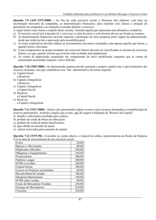 Trabalho elaborado pelos professores Luiz Roberto Missagia e Francisco Velter
47
Questão 7.9 (AFC-STN/2000) – Ao fim de cada exercício social, a Diretoria fará elaborar, com base na
escrituração mercantil da companhia, as demonstrações financeiras, para exprimir com clareza a situação do
patrimônio da companhia e as mutações ocorridas durante o exercício.
A seguir temos cinco frases a respeito desse assunto. Assinale aquela que representa uma afirmativa verdadeira.
a) O exercício social terá a duração de 1 (um) ano e a data do início e a do término deverá ser fixada no estatuto.
b) As demonstrações financeiras deverão registrar a destinação do lucro proposta pelos órgãos da administração,
desde que tenha havido a aprovação pela assembléia geral.
c) As notas explicativas deverão indicar os investimentos em outras sociedades, mas apenas aqueles que forem, e
quando forem, relevantes.
d) Como componentes do grupo resultados de exercícios futuros deverão ser classificadas as receitas de exercícios
futuros, ou seja, aquelas receitas que tiverem sido recebidas antecipadamente.
e) As contas de depreciação acumulada são componentes do ativo imobilizado, enquanto que as contas de
amortização acumulada integram o ativo diferido.
Questão 7.10 (TRF/2000) - Se determinada empresa decide aumentar o próprio capital com o aproveitamento das
reservas existentes, terá que contabilizar esse fato administrativo da forma seguinte:
a) Capital Social
a Reservas
b) Capital a Integralizar
a Reservas
c) Capital a Integralizar
a Capital Social
d) Reservas
a Capital Social
e) Reservas
a Capital a Integralizar
Questão 7.11 (TFC/2000) - Abaixo são apresentados alguns eventos cujos recursos demandam a contabilização de
reservas patrimoniais. Assinale a opção cujo evento não dá origem a formação de "Reserva de Capital".
a) doação e subvenções recebidas para custeio;
b) produto da venda de bônus de subscrição;
c) produto de venda de partes beneficiárias;
d) ágio obtido na emissão de ações;
e) valores reservados para aumento de capital.
Questão 7.12 (TTN-98) - Considere as contas abaixo, e respectivos saldos, representativas do Razão da Empresa
S/A na data de encerramento do seu exercício social:
Caixa 20,00
Bancos c/ Movimento 80,00
Duplicatas a Receber 240,00
Máquinas e Equipamentos 160,00
Fornecedores 300,00
Salários a pagar 200,00
ICMS a recolher 100,00
Capital Social 300,00
Lucros ou Prejuízos acumulados 60,00
Receita Bruta de Vendas 700,00
Despesas Operacionais 180,00
ICMS sobre vendas 90,00
Custo da Mercadoria Vendida 230,00
Estoque de Mercadorias 410,00
Veículos 250,00
 
