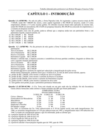 Trabalho elaborado pelos professores Luiz Roberto Missagia e Francisco Velter
5
CAPÍTULO 1 – INTRODUÇÃO
Questão 1.1 (AFRF/98) - No mês de julho, a firma Papoulas Ltda. foi registrada e captou recursos totais de R$
7.540,00, sendo R$ 7.000,00 dos sócios, como capital registrado e R$ 540,00 de terceiros, sendo 2/3 como
empréstimos obtidos e 1/3 como receitas ganhas. Os referidos recursos foram todos aplicados no mesmo mês,
sendo R$ 540,00 em mercadorias; R$ 216,00 em poupança bancária; R$ 288,00 na concessão de empréstimos; e
o restante em despesas normais.
Após realizados esses atos de gestão, pode-se afirmar que a empresa ainda tem um patrimônio bruto e um
patrimônio líquido, respectivamente, de
a) R$ 1.044,00 e R$ 864,00
b) R$ 1.044,00 e R$ 684,00
c) R$ 1.044,00 e R$ 504,00
d) R$ 1.584,00 e R$ 1.044,00
e) R$ 7.540,00 e R$ 7.000,00
Questão 1.2 (AFRF/98) - No dia primeiro do mês quatro a firma Violetas S/A demonstrou a seguinte situação
patrimonial:
Ativo Circulante R$ 2.300,00
Ativo Permanente R$ 2.300,00
Passivo Circulante R$ 2.300,00
Patrimônio Líquido R$ 2.300,00
Durante o referido mês, a empresa executou e contabilizou diversas partidas contábeis, chegando ao último dia
com a seguinte situação patrimonial:
Ativo Circulante R$ 1.100,00
Ativo Permanente R$ 4.800,00
Passivo Circulante R$ 3.400,00
Patrimônio Líquido R$ 2.500,00
No período não houve aumento de capital por subscrição e integralização de ações novas.
Diante destas informações, podemos dizer que a Violetas S/A, no mês de abril acima referido, apurou
a) perdas de R$ 1.200,00, como mostra a redução do Ativo Circulante
b) perdas de R$ 1.100,00, como mostra o aumento do Passivo Circulante
c) ganhos de R$ 200,00, como mostra o aumento do Patrimônio Líquido
d) ganhos de R$ 1.300,00, como mostra o aumento do ativo total
e) nem ganhos nem perdas já que o patrimônio permanece balanceado
Questão 1.3 (ICMS-SC/98) - A Cia. Tetra está situada em um país onde não ha inflação. Os três Inventários
Gerais abaixo fornecidos estão corretos e foram extraídos dos BPs que foram publicados:
COMPANHIA TETRA
INVENTÁRIO GERAIS
31/DEZ./94 31/DEZ./95 31/DEZ./96
Caixa e Bancos $ 250 $ 130 $ 210
Fornecedores de Mercadorias $ 280 $ 90 $ 230
Mercadorias $ 180 $ 120 $ 90
Salários a pagar $ 220 $ 130 $ 180
Duplicatas a Receber $ 120 $ 100 $ 150
Dividendos a pagar $ zero $ 80 $ zero
Em 1995, os acionistas da Cia. Tetra subscreveram os $ 30 de Capital social, mas nada integralizaram. Em
1996, os acionistas integralizaram os $ 30 que subscreveram em 1995, e integralizaram mais $ 40 subscritos em
1996. Levando em consideração apenas o que foi informado, pode-se afirmar que:
a) o prejuízo líquido de 1995 foi de $ 80.
b) o prejuízo líquido de 1996 foi de $ 10.
c) o lucro líquido de 1995 foi de $ 50.
d) o prejuízo líquido de 1996 foi de $ 80.
e) é possível calcular o lucro/prejuízo líquido quer de 1995, quer de 1996.
 