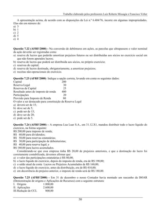 Trabalho elaborado pelos professores Luiz Roberto Missagia e Francisco Velter
50
A apresentação acima, de acordo com as disposições da Lei n.º 6.404/76, incorre em algumas impropriedades.
Elas são em número de:
a) 3
b) 1
c) 2
d) 5
e) 4
Questão 7.22 (AFRF/2000) - Na conversão de debêntures em ações, as parcelas que ultrapassem o valor nominal
da ação deverão ser registradas como
a) reserva de lucros que poderão amortizar prejuízos futuros ou ser distribuídas aos sócios no exercício social em
que não forem apurados lucros;
b) reserva de lucros que poderá ser distribuída aos sócios, no próprio exercício;
c) reservas de capital;
d) reserva de lucros destinada, obrigatoriamente, a amortizar prejuízos;
e) receitas não-operacionais do exercício.
Questão 7.23 (AFRF/2000) Indique a opção correta, levando em conta os seguintes dados:
Capital 200
Reserva Legal 30
Reservas de Capital 25
Resultado antes do imposto de renda 400
Participações 20
Provisão para Imposto de Renda 80
O valor a ser destacado para constituição da Reserva Legal
a) deverá ser de 15;
b) deve ser de 5;
c) pode ser de 15;
d) deve ser de 20;
e) pode ser de 5.
Questão 7.24 (AFRF/2000) – A empresa Lua Luar S.A., em 31.12.X1, mandou distribuir todo o lucro líquido do
exercício, na forma seguinte:
R$ 200,00 para imposto de renda;
R$ 60,00 para dividendos;
R$ 50,00 para reservas estatutárias;
R$ 30,00 para participação de debenturistas;
R$ 40,00 para reserva legal; e
R$ 180,00 para lucros acumulados.
Considerando-se que essa empresa tinha R$ 20,00 de prejuízos anteriores, e que a destinação do lucro foi
corretamente contabilizada, devemos afirmar que:
a) o valor das participações estatutárias é R$ 80,00;
b) o lucro líquido do exercício, depois do imposto de renda, era de R$ 190,00;
c) o saldo atual da conta Lucros ou Prejuízos Acumulados de R$ 160,00;
d) o lucro líquido do exercício, antes da distribuição, era de R$ 410,00;
e) em decorrência do prejuízo anterior, o imposto de renda será de R$ 180,00.
Questão 7.25 (AFRF/2000) - Em 31 de dezembro o nosso Contador havia montado um rascunho da DOAR
(Demonstração de origens e Aplicações de Recursos) com a seguinte estrutura:
I. Origens 1.800,00
II. Aplicações 2.600,00
III.Redução de CCL 800,00
 
