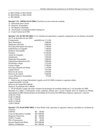 Trabalho elaborado pelos professores Luiz Roberto Missagia e Francisco Velter
54
a) R$4.350,00; d) R$7.650,00;
b) R$4.850,00; e) R$8.150,00.
c) R$7.600,00;
Questão 7.33. (MPOG-ESAF/2001) Classifica-se como conta de resultado:
a) Subvenção para Custeio
b) Prejuízos Acumulados
c) Dividendos a Distribuir
d) Amortização Acumulada de Bens Intangíveis
e) Conta Corrente de ICMS
Questão 7.34. (ICMS-MS-2001) A Cia. RentaLucra apresentou a seguinte composição em seu balanço encerrado
em 31 de dezembro do ano 2000:
Componentes saldo(R$) em 31.12.00
Bens Numerários 3.000,00
Duplicatas a Receber 9.000,00
Provisão p/Devedores Duvidosos 2.700,00
Empréstimos a Coligadas 1.500,00
Despesas Antecipadas 1.050,00
Estoques 14.100,00
Ações de Coligadas 5.295,00
Imobilizado 7.050,00
Duplicatas Descontadas 3.000,00
Empréstimos Bancários (LP) 3.000,00
Dividendos a Pagar 2.325,00
Contas a Pagar 5.700,00
Provisão p/Imposto de Renda 3.150,00
Capital Social 7.815,00
Reservas de Lucros 2.850,00
Reservas de Capital 9.480,00
Lucros (Prejuízos) Acumulados 975,00
Observações:
1 – Sabe-se que no Grupo Patrimônio Líquido, em 01/01/2000, existiam os seguintes saldos:
Capital Social R$ 7.815,00
Reservas de Capital R$ 9.480,00
Prejuízos Acumulados R$ 5.400,00
2 – Os dividendos a pagar são todos oriundos da destinação do resultado obtido em 31 de dezembro de 2000.
Baseados nos dados e informações acima, podemos afirmar que o Lucro Líquido antes do Imposto de Renda,
apresentado na DRE (Demonstração do Resultado do Exercício) de 2000 dessa empresa, expressou o valor de
a) R$ 20.175,00
b) R$ 19.200,00
c) R$ 17.850,00
d) R$ 14.700,00
e) R$ 9.300,00
Questão 7.35. (Esaf/AFRF-2003) A firma Rinho Ltda. apresenta as seguintes rubricas vinculadas ao resultado do
exercício:
COFINS R$ 180,00
Custo da Mercadoria Vendida R$ 2.800,00
Despesas Financeiras R$ 600,00
ICMS s/ Vendas R$ 720,00
PIS s/ Faturamento R$ 60,00
Receita Operacional Bruta R$ 6.000,00
Salários e Ordenados R$ 1.000,00
 