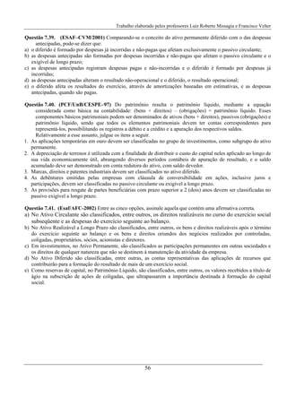 Trabalho elaborado pelos professores Luiz Roberto Missagia e Francisco Velter
56
Questão 7.39. (ESAF–CVM/2001) Comparando-se o conceito do ativo permanente diferido com o das despesas
antecipadas, pode-se dizer que:
a) o diferido é formado por despesas já incorridas e não-pagas que afetam exclusivamente o passivo circulante;
b) as despesas antecipadas são formadas por despesas incorridas e não-pagas que afetam o passivo circulante e o
exigível de longo prazo;
c) as despesas antecipadas registram despesas pagas e não-incorridas e o diferido é formado por despesas já
incorridas;
d) as despesas antecipadas alteram o resultado não-operacional e o diferido, o resultado operacional;
e) o diferido afeta os resultados do exercício, através de amortizações baseadas em estimativas, e as despesas
antecipadas, quando são pagas.
Questão 7.40. (PCF/UnB/CESPE–97) Do patrimônio resulta o patrimônio líquido, mediante a equação
considerada como básica na contabilidade: (bens + direitos) – (obrigações) = patrimônio líquido. Esses
componentes básicos patrimoniais podem ser denominados de ativos (bens + direitos), passivos (obrigações) e
patrimônio líquido, sendo que todos os elementos patrimoniais devem ter contas correspondentes para
representá-los, possibilitando os registros a débito e a crédito e a apuração dos respectivos saldos.
Relativamente a esse assunto, julgue os itens a seguir.
1. As aplicações temporárias em ouro devem ser classificadas no grupo de investimentos, como subgrupo do ativo
permanente.
2. A depreciação de terrenos é utilizada com a finalidade de distribuir o custo do capital neles aplicado ao longo de
sua vida economicamente útil, abrangendo diversos períodos contábeis de apuração de resultado, e o saldo
acumulado deve ser demonstrado em conta redutora do ativo, com saldo devedor.
3. Marcas, direitos e patentes industriais devem ser classificados no ativo diferido.
4. As debêntures emitidas pelas empresas com cláusula de conversibilidade em ações, inclusive juros e
participações, devem ser classificadas no passivo circulante ou exigível a longo prazo.
5. As provisões para resgate de partes beneficiárias com prazo superior a 2 (dois) anos devem ser classificadas no
passivo exigível a longo prazo.
Questão 7.41. (Esaf/AFC-2002) Entre as cinco opções, assinale aquela que contém uma afirmativa correta.
a) No Ativo Circulante são classificados, entre outros, os direitos realizáveis no curso do exercício social
subseqüente e as despesas do exercício seguinte ao balanço.
b) No Ativo Realizável a Longo Prazo são classificados, entre outros, os bens e direitos realizáveis após o término
do exercício seguinte ao balanço e os bens e direitos oriundos dos negócios realizados por controladas,
coligadas, proprietários, sócios, acionistas e diretores.
c) Em investimentos, no Ativo Permanente, são classificados as participações permanentes em outras sociedades e
os direitos de qualquer natureza que não se destinem à manutenção da atividade da empresa.
d) No Ativo Diferido são classificadas, entre outras, as contas representativas das aplicações de recursos que
contribuirão para a formação do resultado de mais de um exercício social.
e) Como reservas de capital, no Patrimônio Líquido, são classificados, entre outros, os valores recebidos a título de
ágio na subscrição de ações de coligadas, que ultrapassarem a importância destinada à formação do capital
social.
 