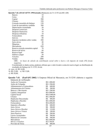 Trabalho elaborado pelos professores Luiz Roberto Missagia e Francisco Velter
57
Questão 7.42. (ESAF/AFTN–1994/setemb.) Balancete em 31.12.93 (em R$ 1,00)
Bancos 10
Caixa 20
Capital 500
Clientes 350
Correção monetária de balanço 150
Custo de mercadorias vendidas 300
Depreciações acumuladas 50
Despesas comerciais 70
Despesas financeiras 10
Despesas tributárias 10
Fornecedores 180
Imóveis 80
Impostos incidentes sobre vendas 200
Juros ativos 40
Máquinas 30
Mercadorias 620
Reserva correção monetária capital 70
Reserva de lucros 60
Reserva legal 100
Salários a pagar 50
Veículos 200
Vendas 1000
OBS.: As bases de cálculo da contribuição social sobre o lucro e do imposto de renda (PJ) foram
negativas.
Considerando os dados acima, podemos afirmar que o valor levado à conta de reserva legal, na distribuição de
resultados do balanço de 31.12.93, foi de:
a) zero; d) R$ 14,00;
b) R$ 15,00; e) R$ 13,00.
c) R$ 20,00;
Questão 7.43. (Esaf/AFC-2002) A Empresa Oficial de Mercancia, em 31/12/01 elaborou o seguinte
balancete de verificação:
Ações em Tesouraria R$ 1.000,00
Ações de Coligadas R$ 1.500,00
Adiantamentos a Fornecedores R$ 600,00
Adiantamentos de Clientes R$ 300,00
Bancos c/ Movimento R$ 1.200,00
Capital a Integralizar R$ 4.000,00
Capital Social R$15.000,00
Clientes R$ 2.800,00
Duplicatas Descontadas R$ 800,00
Duplicatas a Receber R$ 2.000,00
Fornecedores R$ 6.000,00
Impostos a Recolher R$ 600,00
Juros Ativos R$ 300,00
Juros Ativos a Receber R$ 110,00
Juros Ativos a Vencer R$ 100,00
Juros Passivos R$ 200,00
Lucros Acumulados R$ 300,00
Material de Consumo R$ 500,00
Mercadorias R$ 3.000,00
Móveis e Utensílios R$ 5.500,00
Provisão de Férias R$ 400,00
 