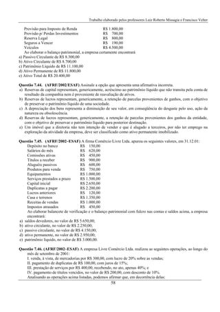 Trabalho elaborado pelos professores Luiz Roberto Missagia e Francisco Velter
58
Provisão para Imposto de Renda R$ 1.800,00
Provisão p/ Perdas Investimentos R$ 700,00
Reserva Legal R$ 800,00
Seguros a Vencer R$ 190,00
Veículos R$ 4.500,00
Ao elaborar o balanço patrimonial, a empresa certamente encontrará
a) Passivo Circulante de R$ 8.300,00
b) Ativo Circulante de R$ 8.700,00
c) Patrimônio Líquido de R$ 11.100,00
d) Ativo Permanente de R$ 11.800,00
e) Ativo Total de R$ 20.400,00
Questão 7.44. (AFRF/2002/ESAF) Assinale a opção que apresenta uma afirmativa incorreta.
a) Reservas de capital representam, genericamente, acréscimo ao patrimônio líquido que não transita pela conta de
resultado da companhia nem é proveniente de reavaliação de ativos.
b) Reservas de lucros representam, genericamente, a retenção de parcelas provenientes de ganhos, com o objetivo
de preservar o patrimônio líquido de uma sociedade.
c) A depreciação dos bens representa a diminuição de seu valor, em conseqüência do desgaste pelo uso, ação da
natureza ou obsolescência.
d) Reservas de lucros representam, genericamente, a retenção de parcelas provenientes dos ganhos da entidade,
com o objetivo de preservar o patrimônio líquido para posterior destinação.
e) Um imóvel que a diretoria não tem intenção de vender e que é alugado a terceiros, por não ter emprego na
exploração da atividade da empresa, deve ser classificado como ativo permanente imobilizado.
Questão 7.45. (AFRF/2002–ESAF) A firma Comércio Livre Ltda. apurou os seguintes valores, em 31.12.01:
Depósito no banco R$ 150,00
Salários do mês R$ 620,00
Comissões ativas R$ 450,00
Títulos a receber R$ 900,00
Aluguéis passivos R$ 600,00
Produtos para venda R$ 750,00
Equipamentos R$ 1.000,00
Serviços prestados a prazo R$ 1.500,00
Capital inicial R$ 2.650,00
Duplicatas a pagar R$ 2.200,00
Lucros anteriores R$ 120,00
Casa e terrenos R$ 1.350,00
Receitas de vendas R$ 1.000,00
Impostos atrasados R$ 450,00
Ao elaborar balancete de verificação e o balanço patrimonial com fulcro nas contas e saldos acima, a empresa
encontrará:
a) saldos devedores, no valor de R$ 5.650,00;
b) ativo circulante, no valor de R$ 2.250,00;
c) passivo circulante, no valor de R$ 4.150,00;
d) ativo permanente, no valor de R$ 2.950,00;
e) patrimônio líquido, no valor de R$ 3.000,00.
Questão 7.46. (AFRF/2002–ESAF) A empresa Livre Comércio Ltda. realizou as seguintes operações, ao longo do
mês de setembro de 2001:
I. venda, à vista, de mercadorias por R$ 300,00, com lucro de 20% sobre as vendas;
II. pagamento de duplicatas de R$ 100,00, com juros de 15%;
III. prestação de serviços por R$ 400,00, recebendo, no ato, apenas 40%; e
IV. pagamento de títulos vencidos, no valor de R$ 200,00, com desconto de 10%.
Analisando as operações acima listadas, podemos afirmar que, em decorrência delas:
 