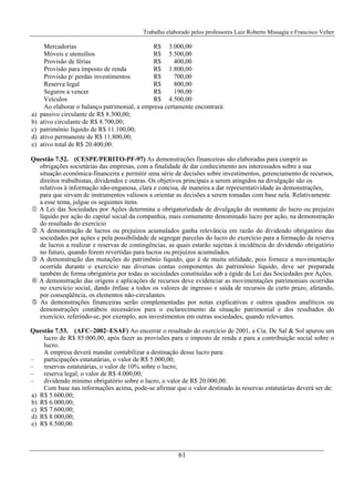 Trabalho elaborado pelos professores Luiz Roberto Missagia e Francisco Velter
61
Mercadorias R$ 3.000,00
Móveis e utensílios R$ 5.500,00
Provisão de férias R$ 400,00
Provisão para imposto de renda R$ 1.800,00
Provisão p/ perdas investimentos R$ 700,00
Reserva legal R$ 800,00
Seguros a vencer R$ 190,00
Veículos R$ 4.500,00
Ao elaborar o balanço patrimonial, a empresa certamente encontrará:
a) passivo circulante de R$ 8.300,00;
b) ativo circulante de R$ 8.700,00;
c) patrimônio líquido de R$ 11.100,00;
d) ativo permanente de R$ 11.800,00;
e) ativo total de R$ 20.400,00.
Questão 7.52. (CESPE/PERITO-PF-97) As demonstrações financeiras são elaboradas para cumprir as
obrigações societárias das empresas, com a finalidade de dar conhecimento aos interessados sobre a sua
situação econômica-financeira e permitir uma série de decisões sobre investimentos, gerenciamento de recursos,
direitos trabalhistas, dividendos e outras. Os objetivos principais a serem atingidos na divulgação são os
relativos à informação não-enganosa, clara e concisa, de maneira a dar representatividade às demonstrações,
para que sirvam de instrumentos valiosos a orientar as decisões a serem tomadas com base nela. Relativamente
a esse tema, julgue os seguintes itens.
A Lei das Sociedades por Ações determina a obrigatoriedade de divulgação do montante do lucro ou prejuízo
líquido por ação do capital social da companhia, mais comumente denominado lucro por ação, na demonstração
do resultado do exercício
A demonstração de lucros ou prejuízos acumulados ganha relevância em razão do dividendo obrigatório das
sociedades por ações e pela possibilidade de segregar parcelas do lucro do exercício para a formação da reserva
de lucros a realizar e reservas de contingências, as quais estarão sujeitas à incidência do dividendo obrigatório
no futuro, quando forem revertidas para lucros ou prejuízos acumulados.
A demonstração das mutações do patrimônio líquido, que é de muita utilidade, pois fornece a movimentação
ocorrida durante o exercício nas diversas contas componentes do patrimônio líquido, deve ser preparada
também de forma obrigatória por todas as sociedades constituídas sob a égide da Lei das Sociedades por Ações.
A demonstração das origens e aplicações de recursos deve evidenciar as movimentações patrimoniais ocorridas
no exercício social, dando ênfase a todos os valores de ingresso e saída de recursos de curto prazo, afetando,
por conseqüência, os elementos não-circulantes.
As demonstrações financeiras serão complementadas por notas explicativas e outros quadros analíticos ou
demonstrações contábeis necessários para o esclarecimento da situação patrimonial e dos resultados do
exercício, referindo-se, por exemplo, aos investimentos em outras sociedades, quando relevantes.
Questão 7.53. (AFC–2002–ESAF) Ao encerrar o resultado do exercício de 2001, a Cia. De Sal & Sol apurou um
lucro de R$ 85.000,00, após fazer as provisões para o imposto de renda e para a contribuição social sobre o
lucro.
A empresa deverá mandar contabilizar a destinação desse lucro para:
– participações estatutárias, o valor de R$ 5.000,00;
– reservas estatutárias, o valor de 10% sobre o lucro;
– reserva legal, o valor de R$ 4.000,00;
– dividendo mínimo obrigatório sobre o lucro, o valor de R$ 20.000,00.
Com base nas informações acima, pode-se afirmar que o valor destinado às reservas estatutárias deverá ser de:
a) R$ 5.600,00;
b) R$ 6.000,00;
c) R$ 7.600,00;
d) R$ 8.000,00;
e) R$ 8.500,00.
 