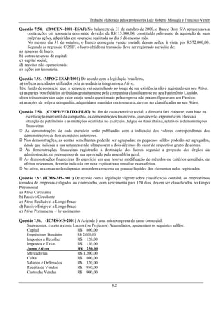 Trabalho elaborado pelos professores Luiz Roberto Missagia e Francisco Velter
62
Questão 7.54. (BACEN–2001–ESAF) No balancete de 31 de outubro de 2000, o Banco Bom S/A apresentava a
conta ações em tesouraria com saldo devedor de R$115.000,00, constituído pelo custo de aquisição de suas
próprias ações, adquiridas em operação realizada no dia 5 do mesmo mês.
No mesmo dia 31 de outubro, o Banco conseguiu vender metade dessas ações, à vista, por R$72.000,00.
Segundo as regras do COSIF, o lucro obtido na transação deve ser registrado a crédito de:
a) reservas de lucro;
b) outras reservas de capital;
c) capital social;
d) receitas não-operacionais;
e) ações em tesouraria.
Questão 7.55. (MPOG-ESAF/2001) De acordo com a legislação brasileira,
a) os bens arrendados utilizados pela arrendatária integram seu Ativo.
b) o fundo de comércio que a empresa vai acumulando ao longo de sua existência não é registrado em seu Ativo.
c) as partes beneficiárias atribuídas gratuitamente pela companhia classificam-se no seu Patrimônio Líquido.
d) os tributos devidos cujo valor esteja sendo questionado pela empresa não podem figurar em seu Passivo.
e) as ações da própria companhia, adquiridas e mantidas em tesouraria, devem ser classificadas no seu Ativo.
Questão 7.56. (CESPE/PERITO-PF-97) Ao fim de cada exercício social, a diretoria fará elaborar, com base na
escrituração mercantil da companhia, as demonstrações financeiras, que deverão exprimir com clareza a
situação do patrimônio e as mutações ocorridas no exercício. Julgue os itens abaixo, relativos a demonstrações
financeiras.
As demonstrações de cada exercício serão publicadas com a indicação dos valores correspondentes das
demonstrações de dois exercícios anteriores.
Nas demonstrações, as contas semelhantes poderão ser agrupadas; os pequenos saldos poderão ser agregados,
desde que indicada a sua natureza e não ultrapassem a dois décimos do valor do respectivo grupo de contas.
As demonstrações financeiras registrarão a destinação dos lucros segundo a proposta dos órgãos da
administração, no pressuposto de sua aprovação pela assembléia geral.
As demonstrações financeiras do exercício em que houver modificação de métodos ou critérios contábeis, de
efeitos relevantes, deverão indicá-la em nota explicativa e ressaltar esses efeitos.
No ativo, as contas serão dispostas em ordem crescente de grau de liquidez dos elementos nelas registrados.
Questão 7.57. (ICMS-MS-2001) De acordo com a legislação vigente sobre classificação contábil, os empréstimos
tomados de empresas coligadas ou controladas, com vencimento para 120 dias, devem ser classificados no Grupo
Patrimonial
a) Ativo Circulante
b) Passivo Circulante
c) Ativo Realizável a Longo Prazo
d) Passivo Exigível a Longo Prazo
e) Ativo Permanente – Investimentos
Questão 7.58. (ICMS-MS-2001) A Azienda é uma microempresa do ramo comercial.
Suas contas, exceto a conta Lucros (ou Prejuízos) Acumulados, apresentam os seguintes saldos:
Capital R$ 800,00
Empréstimos Bancários R$ 2.000,00
Impostos a Recolher R$ 120,00
Impostos e Taxas R$ 150,00
Juros Ativos R$ 250,00
Mercadorias R$ 1.200,00
Caixa R$ 800,00
Salários e Ordenados R$ 320,00
Receita de Vendas R$ 950,00
Custo das Vendas R$ 900,00
 