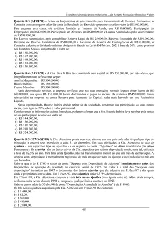 Trabalho elaborado pelos professores Luiz Roberto Missagia e Francisco Velter
68
Questão 8.3 (AFRF/98) - Feitos os lançamentos de encerramento para levantamento do Balanço Patrimonial, o
Contador constatou que o saldo da conta de Resultado do Exercício apresentava saldo credor de R$ 800.000,00.
Para encerrar esta conta, ele creditou Provisão p/ Imposto de Renda, em R$180.000,00; Participação de
Empregados em R$12.000,00; Participação de Diretores em R$10.000,00; e Lucros Acumulados pelo valor restante
de R$598.000,00.
Em Lucros Acumulados, após contabilizar Reserva Legal de R$ 25.000,00; Reserva Estatutária de R$50.000,00;
Reversão de Reserva Estatutária de R$10.000,00 e Reversão de Reserva de Contingências de R$30.000,00, o
Contador calculou o dividendo mínimo obrigatório fixado na Lei 6.404/76 (art. 202) à base de 30% como previsto
nos Estatutos Sociais, encontrando o valor de:
a) R$ 180.900,00;
b) R$ 162.900,00;
c) R$ 168.900,00;
d) R$ 171.900,00;
e) R$ 156.900,00.
Questão 8.4 (AFRF/98) - A Cia. Bira & Bira foi constituída com capital de R$ 750.000,00, por três sócias, que
integralizaram suas ações como segue:
Amélia Macambira R$ 300.000,00
Beatriz Itabira R$ 150.000,00
Creuza Mambira R$ 300.000,00
Após determinado período, a empresa verificou que nas suas operações normais lograra obter lucros de R$
600.000,00, dos quais R$ 150.000,00 foram distribuídos e pagos às sócias. Os restantes R$450.000,00 foram
reinvestidos na empresa na conta Reserva para Aumento de Capital, nada mais havendo em seu Patrimônio
Líquido.
Nessa oportunidade, Beatriz Itabira decide retirar-se da sociedade, vendendo sua participação às duas outras
sócias, com ágio de 20% sobre o valor patrimonial.
Considerando as informações acima fornecidas, podemos afirmar que a Sra. Beatriz Itabira deve receber pela venda
de sua participação acionária o valor de
a) R$ 144.000,00;
b) R$ 36.000,00;
c) R$ 180.000,00;
d) R$ 288.000,00;
e) R$ 324.000,00.
Questão 8.5 (ICMS-SC/98) A Cia. Atenciosa presta serviços, situa-se em um país onde não há qualquer tipo de
tributação e encerra seus exercícios a cada 31 de dezembro. Em suas atividades, a Cia. Atenciosa se vale de
ajustões - um específico tipo de aparelho - e os registra na conta "Ajustões" no Ativo imobilizado (do Ativo
Permanente). Os ajustões são os únicos ativos da Cia. Atenciosa que sofrem depreciação sendo, para tal, utilizada
a taxa de 12,5% ao ano. Para fins desta Questão, não há fracionamento menor do que um mês de depreciação. A
despesa com depreciação é mensalmente registrada, do mês em que ativados os ajustoes e até (inclusive) o mês em
que baixados.
Sabe-se que é de $117,00 o saldo da conta "Despesa com Depreciação de Ajustoes" imediatamente antes dos
lançamentos de apuração do resultado do exercício social de 1997. Tal valor é o total das "despesas com
depreciação" incorridas em 1997 e decorrentes dos únicos ajustões que ela adquiriu até 31/dez./97 e dos quais
ainda é proprietária em tal data. Em 31/dez./97, estes ajustões estão 9,375% depreciados.
Em 1º/mar./98, a Cia. Atenciosa comprou a vista três novos ajustões (mas iguais entre si). Além desta compra,
nenhuma outra ocorre durante 1998 e, tampouco, qualquer baixa acontece em 1998.
Sabe-se que o saldo de 30/abr./98 da conta "Depreciação Acumulada de Ajustões" é de $199,00.
Os três novos ajustoes adquiridos pela Cia. Atenciosa em 1º/mar./98 lhe custaram
a) $ 1.440,00.
b) $ 82,00.
c) $ 960,00.
d) $ 480,00.
e) $ 2.880,00.
 