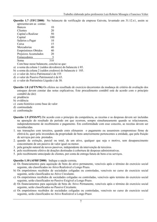 Trabalho elaborado pelos professores Luiz Roberto Missagia e Francisco Velter
7
Questão 1.7 (TFC/2000) No balancete de verificação da empresa Gaivota, levantado em 31.12.x1, assim se
apresentavam as contas:
Bancos 10
Clientes 20
Capital a Realizar 50
Capital 100
Salários a Pagar 10
Caixa 15
Mercadorias 40
Empréstimos Obtidos 40
Prejuízos Acumulados 20
Fornecedores 5
Soma 310
Com base nesse balancete, conclui-se que:
a) a soma da coluna 1 (saldos devedores) do balancete é 85.
b) a soma da coluna 2 (saldos credores) do balancete é 105.
c) o valor do Ativo Patrimonial é de 155
d) o valor do Passivo Patrimonial é de 65.
e) o valor do Patrimônio Líquido é de 30.
Questão 1.8 (AFTN/96) Os efeitos no resulltado de exercício decorrentes da mudança de critério de avaliação dos
estoques devem constar das notas explicativas. Este procedimento contábil está de acordo com o princípio
contábil da (do):
a) prudência
b) evidência
c) custo histórico como base de valor
d) continuidade
e) confrontação
Questão 1.9 (INSS/97) De acordo com o princípio da competência, as receitas e as despesas devem ser incluídas
na apuração do resultado do período em que ocorrem, sempre simultaneamente quando se relacionarem,
independentemente de recebimento e pagamento. Em conformidade com esse conceito, as receitas devem ser
reconhecidas.
1. nas transações com terceiros, quando estes efetuarem o pagamento ou assumirem compromisso firme de
efetivá-lo, quer pela investidura da propriedade de bens anteriormente pertencentes a entidade, que pela fruição
de serviços por esta prestados.
2. quando da extinção, parcial ou total, de um ativo, qualquer que seja o motivo, sem desaparecimento
concomitante de um passivo de valor igual ou menor.
3. pela geração natural de novos passivos, independente da intervenção de terceiros.
4. pelo recebimento efetivo de doações destinadas à cobertura de despesas administrativas.
5. pelo recebimento antecipado de clientes, por conta de entrega futura de bens e/ou serviços.
Questão 1.10 (AFRF/2000) Indique a opção correta.
a) Os financiamentos para aquisição de bens do ativo permanente, vencíveis após o término do exercício social
seguinte, são classificados no Ativo Realizável a Longo Prazo.
b) Os empréstimos recebidos de sociedades coligadas ou controladas, vencíveis no curso do exercício social
seguinte, serão classificados no Ativo Circulante.
c) Os empréstimos recebidos de sociedades coligadas ou controladas, vencíveis após termino do exercício social
seguinte, serão classificados no Passivo Exigível a Longo Prazo.
d) Os financiamentos para aquisição de bens do Ativo Permanente, vencíveis após o término do exercício social
seguinte, serão classificados no Passivo Circulante.
e) Os empréstimos recebidos de sociedades coligadas ou controladas, vencíveis no curso do exercício social
seguinte, serão classificados no Ativo Realizável a Longo Prazo
 