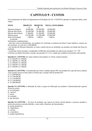 Trabalho elaborado pelos professores Luiz Roberto Missagia e Francisco Velter
71
CAPITULO 9 - CUSTOS
Os levantamentos de dados do Departamento de Produção da CIA. VALÊNCIA apontam os seguintes dados, nesta
ordem:
ITENS PRODUTO PRODUTO TOTAL CONSUMIDOS
A B
Materiais Indiretos $l.600.000 $2.400.000 $4.000.000
Mão-de-obra Direta $2.400.000 $3.600.000 $6.000.000
Mão-de-obra Indireta $ 800.000 $1.200.000 $2.000.000
Matéria-prima $ 4.200.000 $ 2.800.000 $7.000.000
Horas de Produção 2.000 hs 1.000 hs 3.000 hs
no período
Informações complementares:
- além dos custos já identificados, aos produtos foi verificada a existência de Outros Custos Indiretos, comuns aos
dois produtos, no valor de $ 1.800.000,00
- por decisão da Diretoria Industrial, os custos comuns devem ser atribuídos aos produtos em função das horas de
produção
- no período, foram iniciadas e completadas 10.000 (dez mil) unidades de cada um dos produtos "A" e "B".
Com base nos dados fornecidos, assinale, nas questões 9.1 e 9.2, a opção que completa corretamente cada questão.
Questão 9.1 (AFTN/96) Os custos unitários dos produtos A e B são, respectivamente:
a) $ 1.020,00 e $ 1.060,00;
b) $ 1.060,00 e $ 1.020,00;
c) $ 1.040,00 e $ 1.060,00;
d) $ 1.060,00 e $ 1.040,00;
e) $ 1.020.00 e $ 1.040,00.
Questão 9.2 (AFTN/96) - Considerando que foram vendidos apenas 80% dos produtos B e que não havia nenhum
outro estoque inicial ou final, pode-se afirmar que o estoque final do produto B é:
a) $ 2.040.000,00;
b) $ 2.100.000,00;
c) $ 2.120.000,00;
d) $ 2.140.000,00;
e) $ 2.080.000,00.
Questão 9.3 (AFTN/96) A atribuição de todos os gastos de fabricação aos produtos é determinada pela seguinte
forma de custeio:
a) de realização;
b) variável;
c) direto;
d) estimado;
e) por absorção.
Questão 9.4 (AFTN/96) - Os itens de produção, que nascem de forma normal durante o processo produtivo,
porém não possuem mercado definido, e cuja venda é aleatória, são denominados:
a) perdas produtivas;
b) subprodutos;
c) sucatas;
d) co-produtos;
e) perdas improdutivas.
 