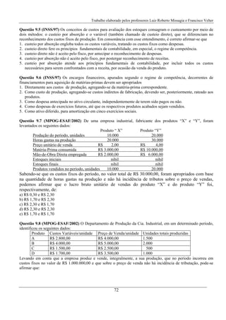 Trabalho elaborado pelos professores Luiz Roberto Missagia e Francisco Velter
72
Questão 9.5 (INSS/97) Os conceitos de custos para avaliação dos estoques consagram o custeamento por meio de
dois métodos: o custeio por absorção e o variável (também chamado de custeio direto), que se diferenciam no
reconhecimento dos custos fixos de produção. Em consonância com esse entendimento, é correto afirmar-se que
1. custeio por absorção engloba todos os custos variáveis, tratando os custos fixos como despesas.
2. custeio direto fere os princípios fundamentais de contabilidade, em especial, o regime de competência.
3. custeio direto não é aceito pelo fisco, por antecipar o reconhecimento de despesas.
4. custeio por absorção não é aceito pelo fisco, por postergar reconhecimento de receitas.
5. custeio por absorção atende aos princípios fundamentais de contabilidade, por incluir todos os custos
necessários para serem confrontados com a receita, por ocasião da venda do produto.
Questão 9.6 (INSS/97) Os encargos financeiros, apurados segundo o regime de competência, decorrentes de
financiamentos para aquisição de matérias-primas devem ser apropriados
1. Diretamente aos custos de produção, agregando-se da matéria-prima correspondente.
2. Como custo de produção, agregando-se custos indiretos de fabricação, devendo ser, posteriormente, rateado aos
produtos.
3. Como despesa antecipada no ativo circulante, independentemente de terem sido pagos ou não.
4. Como despesas de exercícios futuros, até que os respectivos produtos acabados sejam vendidos.
5. Como ativo diferido, para amortização em cinco exercícios sociais.
Questão 9.7 (MPOG-ESAF/2002) De uma empresa industrial, fabricante dos produtos “X” e “Y”, foram
levantados os seguintes dados:
Produto “ X” Produto “Y”
Produção do período, unidades 10.000 20.000
Horas gastas na produção 20.000 30.000
Preço unitário de venda R$ 2,00 R$ 4,00
Matéria-Prima consumida R$ 3.000,00 R$ 10.000,00
Mão-de-Obra Direta empregada R$ 2.000,00 R$ 6.000,00
Estoques iniciais nihil nihil
Estoques finais nihil nihil
Produtos vendidos no período, unidades 10.000 20.000
Sabendo-se que os custos fixos do período, no valor total de R$ 30.000,00, foram apropriados com base
na quantidade de horas gastas na produção e não há incidência de tributos sobre o preço de vendas,
podemos afirmar que o lucro bruto unitário de vendas do produto “X” e do produto “Y” foi,
respectivamente, de:
a) R$ 0,30 e R$ 2,30
b) R$ 1,70 e R$ 2,30
c) R$ 2,30 e R$ 1,70
d) R$ 2,30 e R$ 2,30
e) R$ 1,70 e R$ 1,70
Questão 9.8 (MPOG-ESAF/2002) O Departamento de Produção da Cia. Industrial, em um determinado período,
identificou os seguintes dados:
Produto Custos Variáveis/unidade Preço de Venda/unidade Unidades totais produzidas
A R$ 2.800,00 R$ 4.000,00 1.500
B R$ 4.000,00 R$ 5.000,00 2.000
C R$ 1.500,00 R$ 2.500,00 500
D R$ 1.700,00 R$ 3.500,00 1.000
Levando em conta que a empresa produz e vende, integralmente, a sua produção, que no período incorreu em
custos fixos no valor de R$ 1.000.000,00 e que sobre o preço de venda não há incidência de tributação, pode-se
afirmar que:
 