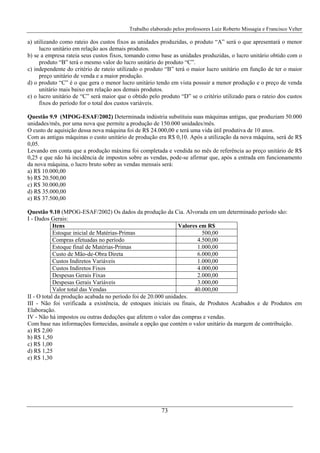Trabalho elaborado pelos professores Luiz Roberto Missagia e Francisco Velter
73
a) utilizando como rateio dos custos fixos as unidades produzidas, o produto “A” será o que apresentará o menor
lucro unitário em relação aos demais produtos.
b) se a empresa rateia seus custos fixos, tomando como base as unidades produzidas, o lucro unitário obtido com o
produto “B” terá o mesmo valor do lucro unitário do produto “C”.
c) independente do critério de rateio utilizado o produto “B” terá o maior lucro unitário em função de ter o maior
preço unitário de venda e a maior produção.
d) o produto “C” é o que gera o menor lucro unitário tendo em vista possuir a menor produção e o preço de venda
unitário mais baixo em relação aos demais produtos.
e) o lucro unitário de “C” será maior que o obtido pelo produto “D” se o critério utilizado para o rateio dos custos
fixos do período for o total dos custos variáveis.
Questão 9.9 (MPOG-ESAF/2002) Determinada indústria substituiu suas máquinas antigas, que produziam 50.000
unidades/mês, por uma nova que permite a produção de 150.000 unidades/mês.
O custo de aquisição dessa nova máquina foi de R$ 24.000,00 e terá uma vida útil produtiva de 10 anos.
Com as antigas máquinas o custo unitário de produção era R$ 0,10. Após a utilização da nova máquina, será de R$
0,05.
Levando em conta que a produção máxima foi completada e vendida no mês de referência ao preço unitário de R$
0,25 e que não há incidência de impostos sobre as vendas, pode-se afirmar que, após a entrada em funcionamento
da nova máquina, o lucro bruto sobre as vendas mensais será:
a) R$ 10.000,00
b) R$ 20.500,00
c) R$ 30.000,00
d) R$ 35.000,00
e) R$ 37.500,00
Questão 9.10 (MPOG-ESAF/2002) Os dados da produção da Cia. Alvorada em um determinado período são:
I - Dados Gerais:
Itens Valores em R$
Estoque inicial de Matérias-Primas 500,00
Compras efetuadas no período 4.500,00
Estoque final de Matérias-Primas 1.000,00
Custo de Mão-de-Obra Direta 6.000,00
Custos Indiretos Variáveis 1.000,00
Custos Indiretos Fixos 4.000,00
Despesas Gerais Fixas 2.000,00
Despesas Gerais Variáveis 3.000,00
Valor total das Vendas 40.000,00
II - O total da produção acabada no período foi de 20.000 unidades.
III - Não foi verificada a existência, de estoques iniciais ou finais, de Produtos Acabados e de Produtos em
Elaboração.
IV - Não há impostos ou outras deduções que afetem o valor das compras e vendas.
Com base nas informações fornecidas, assinale a opção que contém o valor unitário da margem de contribuição.
a) R$ 2,00
b) R$ 1,50
c) R$ 1,00
d) R$ 1,25
e) R$ 1,30
 