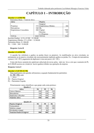 Trabalho elaborado pelos professores Luiz Roberto Missagia e Francisco Velter
75
CAPÍTULO 1 – INTRODUÇÃO
Questão 1.1 (AFRF/98)
Patrimônio Bruto = Total do Ativo
Ativo Passivo
Poupança 216
Exigível
Empréstimos Obtidos 360
Mercadorias 540 PL
Empréstimos Concedidos 288 Capital
Receitas
(-) Despesas
7000
180
x
TOTAL 1044 TOTAL 1044
Receitas Ganhas: (1/3) x $ 540 = $ 180,00
Empréstimos Obtidos: 2/3 x $540 = $ 360,00
Patrimônio Bruto: $ 1.044,00
PL = 1.044 – 360 = $ 684,00
Resposta: Letra B
Questão 1.2 (AFRF/98)
A questão faz referência a ganhos ou perdas (lucro ou prejuízo). As modificações no ativo circulante, no
permanente ou no passivo circulante não necessariamente implicam ganhos ou perdas. Ex.: Compra de mercadorias
a prazo (+AC/+PC), pagamento de duplicata à vista sem juros (-AC /-PC).
Como não houve aumento de capital por subscrição de novas ações, tudo nos leva a crer que o aumento do PL
de $ 200,00 ocorreu em virtude de lucros (ganhos) obtidos nas operações da empresa.
Resposta: Letra C
Questão 1.3 (ICMS-SC/98)
Para resolvermos esta questão utilizaremos a equação fundamental do patrimônio
A - PE = PL, onde
A = Ativo
PE = Passivo Exigível
PL = Patrimônio Líquido
Primeiramente vamos identificar a que grupo cada conta pertence:
Quadro I
Ativo 94 95 96
Caixa e Bancos 250 130 210
Mercadorias 180 120 90
Duplicatas a Receber 120 100 150
Total do Ativo 550 350 450
Quadro II
Passivo Exigível 94 95 96
Fornecedores 280 90 230
Salários a pagar 220 130 180
Dividendos a pagar - 80 -
Total do Passivo Exigivel 500 300 410
 