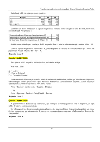 Trabalho elaborado pelos professores Luiz Roberto Missagia e Francisco Velter
76
Calculando o PL em cada ano, temos (quadro):
Grupo 94 95 96
A 550 350 450
PE 500 300 410
PL (=A-PE) 50 50 40
Conforme os dados fornecidos, o capital integralizado somente sofre variação no ano de 1996, tendo sido
aumentado de $ 70, referente a:
Integralização em 96 de parcela subscrita em 95 30
(+) Integralização em 96 de parcela subscrita em 96 40
(=) variação do capital integralizado de 95 para 96 70
Sendo assim, olhando para a variação do PL no quadro II de 95 para 96, observamos que a mesma foi de - 10.
Como o capital integralizado variou em +70, para chegarmos a variação de -10 concluímos que houve um
prejuízo em 96 de $ 80, pois - 80 + 70 = -10.
Resposta: Letra D
Questão 1.4 (TRF-2000)
Esta questão utiliza a equação fundamental do patrimônio, ou seja,
A=P + PL , onde
A = Ativo
P = Passivo (Exigível)
PL = Patrimônio Líquido
Como não temos esta equação explícita dentre as alternativas apresentadas, vemos que o Patrimônio Líquido foi
substituído pela conta Capital Social e pelo Resultado do Exercício (Receitas menos Despesas). Assim, a equação
fundamental do patrimônio escrita de outra forma ficaria:
Ativo = Passivo + Capital Social + Receitas – Despesas
ou
Ativo + Despesas = Passivo + Capital Social + Receitas
Resposta: Letra E
Questão 1.5 (TFC/2000)
A questão trata do Balancete de Verificação, que contrapõe os valores positivos com os negativos, ou seja,
saldos devedores com saldos credores.
Os valores positivos são representados pelas aplicações dos recursos obtidos. Estas aplicações podem ser: bens,
direitos ou despesas, que são as contas devedoras. As contas credoras representam o lado negativo, do ponto de
vista contábil.
Resposta: Letra A
 
